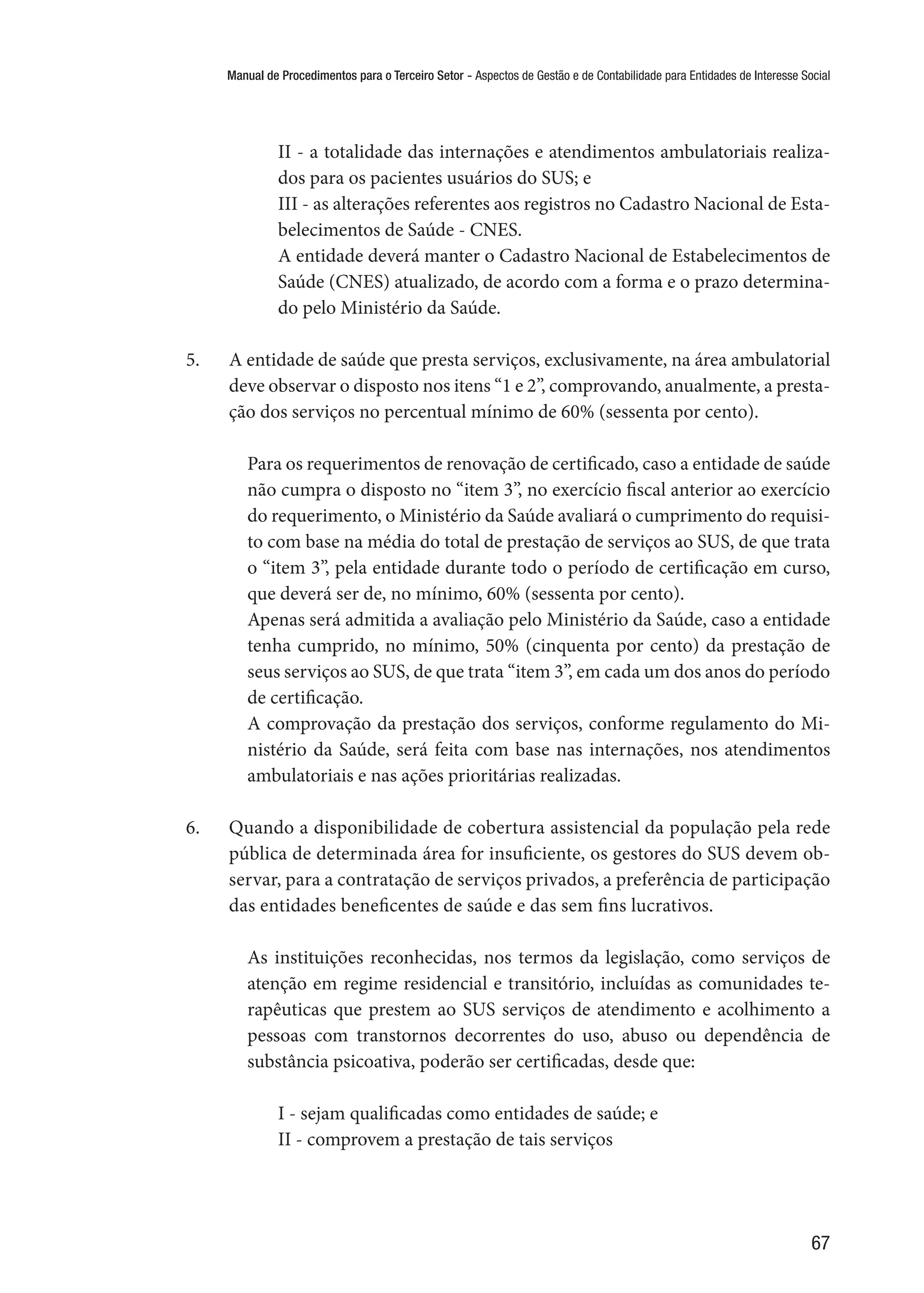 Manual de Procedimentos para o Terceiro Setor - Aspectos de Gestão e de Contabilidade para Entidades de Interesse Social
67
II - a totalidade das internações e atendimentos ambulatoriais realiza-
dos para os pacientes usuários do SUS; e
III - as alterações referentes aos registros no Cadastro Nacional de Esta-
belecimentos de Saúde - CNES.
A entidade deverá manter o Cadastro Nacional de Estabelecimentos de
Saúde (CNES) atualizado, de acordo com a forma e o prazo determina-
do pelo Ministério da Saúde.
5.	 A entidade de saúde que presta serviços, exclusivamente, na área ambulatorial
deve observar o disposto nos itens “1 e 2”, comprovando, anualmente, a presta-
ção dos serviços no percentual mínimo de 60% (sessenta por cento).
Para os requerimentos de renovação de certificado, caso a entidade de saúde
não cumpra o disposto no “item 3”, no exercício fiscal anterior ao exercício
do requerimento, o Ministério da Saúde avaliará o cumprimento do requisi-
to com base na média do total de prestação de serviços ao SUS, de que trata
o “item 3”, pela entidade durante todo o período de certificação em curso,
que deverá ser de, no mínimo, 60% (sessenta por cento).
Apenas será admitida a avaliação pelo Ministério da Saúde, caso a entidade
tenha cumprido, no mínimo, 50% (cinquenta por cento) da prestação de
seus serviços ao SUS, de que trata “item 3”, em cada um dos anos do período
de certificação.
A comprovação da prestação dos serviços, conforme regulamento do Mi-
nistério da Saúde, será feita com base nas internações, nos atendimentos
ambulatoriais e nas ações prioritárias realizadas.
6.	 Quando a disponibilidade de cobertura assistencial da população pela rede
pública de determinada área for insuficiente, os gestores do SUS devem ob-
servar, para a contratação de serviços privados, a preferência de participação
das entidades beneficentes de saúde e das sem fins lucrativos.
As instituições reconhecidas, nos termos da legislação, como serviços de
atenção em regime residencial e transitório, incluídas as comunidades te-
rapêuticas que prestem ao SUS serviços de atendimento e acolhimento a
pessoas com transtornos decorrentes do uso, abuso ou dependência de
substância psicoativa, poderão ser certificadas, desde que:
I - sejam qualificadas como entidades de saúde; e
II - comprovem a prestação de tais serviços
 