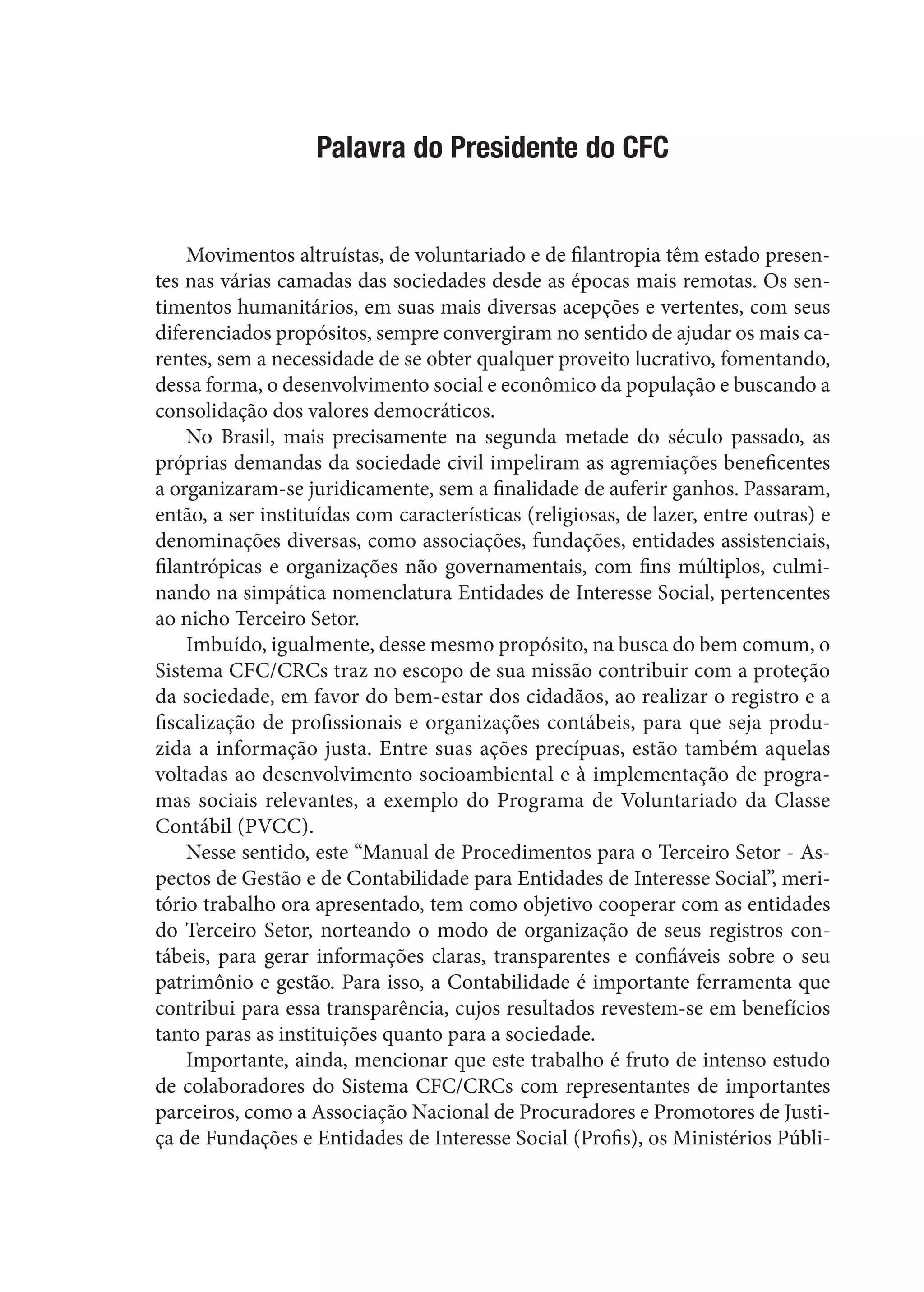 Palavra do Presidente do CFC
Movimentos altruístas, de voluntariado e de filantropia têm estado presen-
tes nas várias camadas das sociedades desde as épocas mais remotas. Os sen-
timentos humanitários, em suas mais diversas acepções e vertentes, com seus
diferenciados propósitos, sempre convergiram no sentido de ajudar os mais ca-
rentes, sem a necessidade de se obter qualquer proveito lucrativo, fomentando,
dessa forma, o desenvolvimento social e econômico da população e buscando a
consolidação dos valores democráticos.
No Brasil, mais precisamente na segunda metade do século passado, as
próprias demandas da sociedade civil impeliram as agremiações beneficentes
a organizaram-se juridicamente, sem a finalidade de auferir ganhos. Passaram,
então, a ser instituídas com características (religiosas, de lazer, entre outras) e
denominações diversas, como associações, fundações, entidades assistenciais,
filantrópicas e organizações não governamentais, com fins múltiplos, culmi-
nando na simpática nomenclatura Entidades de Interesse Social, pertencentes
ao nicho Terceiro Setor.
Imbuído, igualmente, desse mesmo propósito, na busca do bem comum, o
Sistema CFC/CRCs traz no escopo de sua missão contribuir com a proteção
da sociedade, em favor do bem-estar dos cidadãos, ao realizar o registro e a
fiscalização de profissionais e organizações contábeis, para que seja produ-
zida a informação justa. Entre suas ações precípuas, estão também aquelas
voltadas ao desenvolvimento socioambiental e à implementação de progra-
mas sociais relevantes, a exemplo do Programa de Voluntariado da Classe
Contábil (PVCC).
Nesse sentido, este “Manual de Procedimentos para o Terceiro Setor - As-
pectos de Gestão e de Contabilidade para Entidades de Interesse Social”, meri-
tório trabalho ora apresentado, tem como objetivo cooperar com as entidades
do Terceiro Setor, norteando o modo de organização de seus registros con-
tábeis, para gerar informações claras, transparentes e confiáveis sobre o seu
patrimônio e gestão. Para isso, a Contabilidade é importante ferramenta que
contribui para essa transparência, cujos resultados revestem-se em benefícios
tanto paras as instituições quanto para a sociedade.
Importante, ainda, mencionar que este trabalho é fruto de intenso estudo
de colaboradores do Sistema CFC/CRCs com representantes de importantes
parceiros, como a Associação Nacional de Procuradores e Promotores de Justi-
ça de Fundações e Entidades de Interesse Social (Profis), os Ministérios Públi-
 