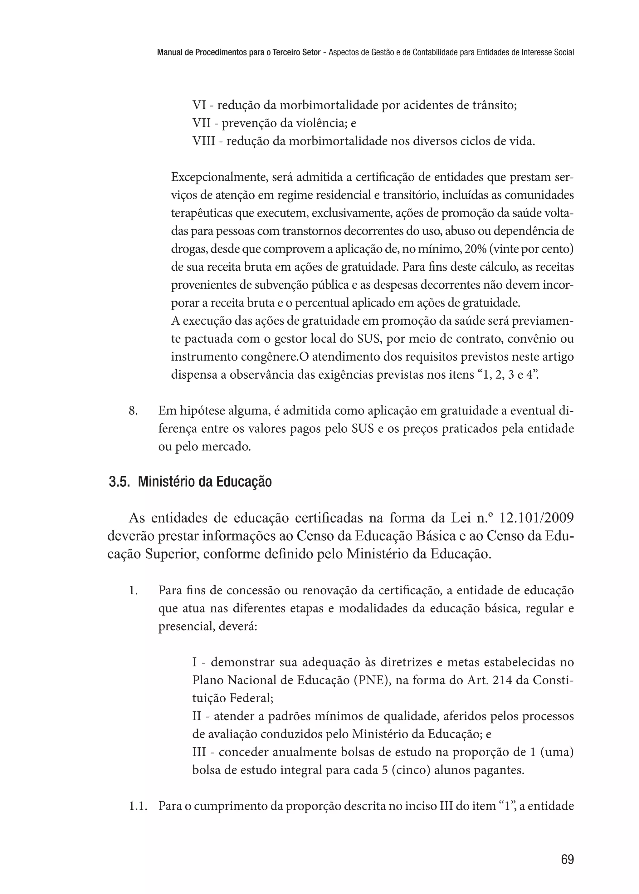 Manual de Procedimentos para o Terceiro Setor - Aspectos de Gestão e de Contabilidade para Entidades de Interesse Social
69
VI - redução da morbimortalidade por acidentes de trânsito;
VII - prevenção da violência; e
VIII - redução da morbimortalidade nos diversos ciclos de vida.
Excepcionalmente, será admitida a certificação de entidades que prestam ser-
viços de atenção em regime residencial e transitório, incluídas as comunidades
terapêuticas que executem, exclusivamente, ações de promoção da saúde volta-
das para pessoas com transtornos decorrentes do uso, abuso ou dependência de
drogas,desdequecomprovemaaplicaçãode,nomínimo,20%(vinteporcento)
de sua receita bruta em ações de gratuidade. Para fins deste cálculo, as receitas
provenientes de subvenção pública e as despesas decorrentes não devem incor-
porar a receita bruta e o percentual aplicado em ações de gratuidade.
A execução das ações de gratuidade em promoção da saúde será previamen-
te pactuada com o gestor local do SUS, por meio de contrato, convênio ou
instrumento congênere.O atendimento dos requisitos previstos neste artigo
dispensa a observância das exigências previstas nos itens “1, 2, 3 e 4”.
8.	 Em hipótese alguma, é admitida como aplicação em gratuidade a eventual di-
ferença entre os valores pagos pelo SUS e os preços praticados pela entidade
ou pelo mercado.
3.5.  Ministério da Educação
As entidades de educação certificadas na forma da Lei n.º 12.101/2009
deverão prestar informações ao Censo da Educação Básica e ao Censo da Edu-
cação Superior, conforme definido pelo Ministério da Educação.
1.	 Para fins de concessão ou renovação da certificação, a entidade de educação
que atua nas diferentes etapas e modalidades da educação básica, regular e
presencial, deverá:
I - demonstrar sua adequação às diretrizes e metas estabelecidas no
Plano Nacional de Educação (PNE), na forma do Art. 214 da Consti-
tuição Federal;
II - atender a padrões mínimos de qualidade, aferidos pelos processos
de avaliação conduzidos pelo Ministério da Educação; e
III - conceder anualmente bolsas de estudo na proporção de 1 (uma)
bolsa de estudo integral para cada 5 (cinco) alunos pagantes.
1.1.	 Para o cumprimento da proporção descrita no inciso III do item “1”, a entidade
 