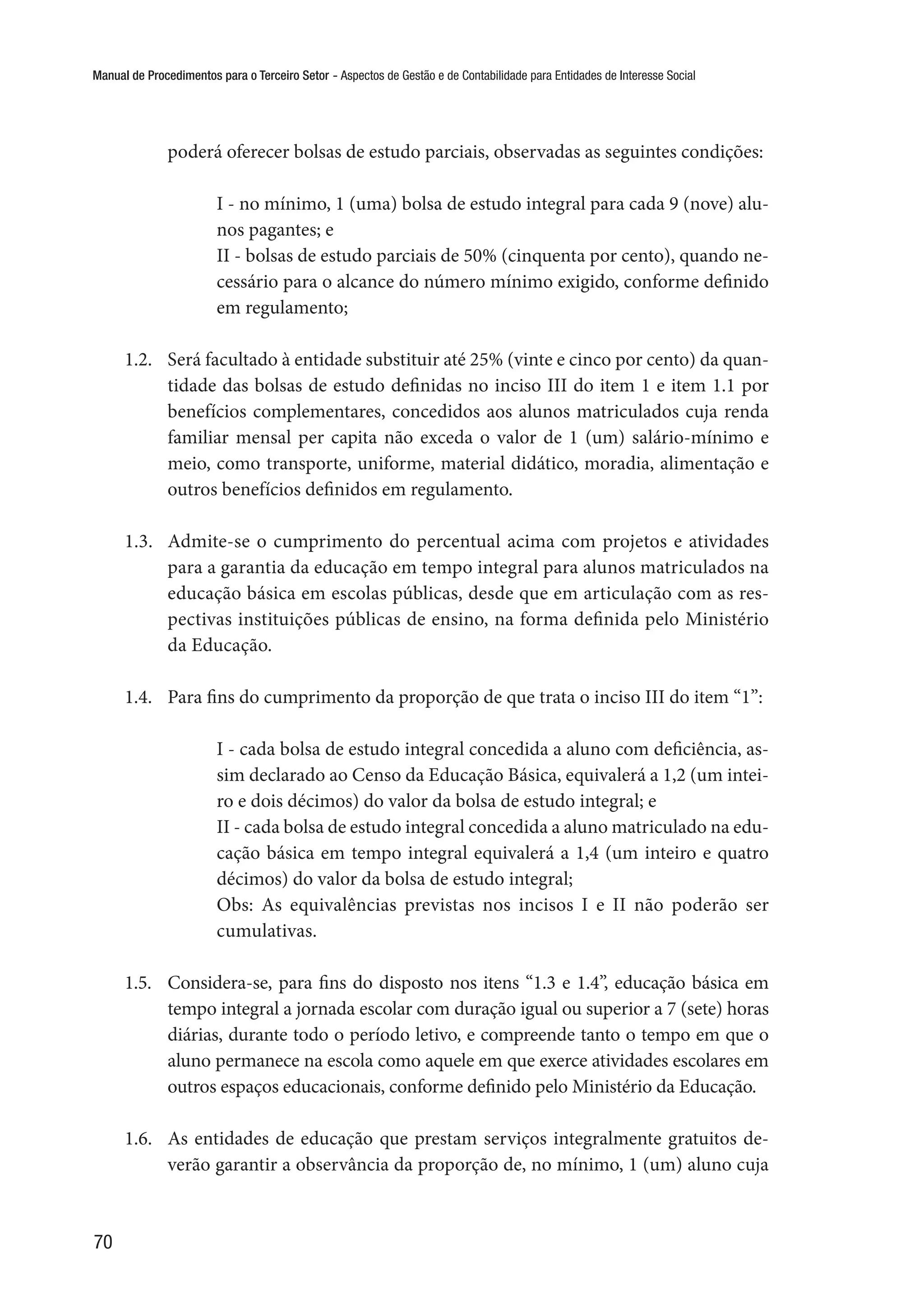 Manual de Procedimentos para o Terceiro Setor - Aspectos de Gestão e de Contabilidade para Entidades de Interesse Social
70
poderá oferecer bolsas de estudo parciais, observadas as seguintes condições:
I - no mínimo, 1 (uma) bolsa de estudo integral para cada 9 (nove) alu-
nos pagantes; e 
II - bolsas de estudo parciais de 50% (cinquenta por cento), quando ne-
cessário para o alcance do número mínimo exigido, conforme definido
em regulamento;
1.2.	 Será facultado à entidade substituir até 25% (vinte e cinco por cento) da quan-
tidade das bolsas de estudo definidas no inciso III do item 1 e item 1.1 por
benefícios complementares, concedidos aos alunos matriculados cuja renda
familiar mensal per capita não exceda o valor de 1 (um) salário-mínimo e
meio, como transporte, uniforme, material didático, moradia, alimentação e
outros benefícios definidos em regulamento.
1.3.	 Admite-se o cumprimento do percentual acima com projetos e atividades
para a garantia da educação em tempo integral para alunos matriculados na
educação básica em escolas públicas, desde que em articulação com as res-
pectivas instituições públicas de ensino, na forma definida pelo Ministério
da Educação.
1.4.	 Para fins do cumprimento da proporção de que trata o inciso III do item “1”:
I - cada bolsa de estudo integral concedida a aluno com deficiência, as-
sim declarado ao Censo da Educação Básica, equivalerá a 1,2 (um intei-
ro e dois décimos) do valor da bolsa de estudo integral; e 
II - cada bolsa de estudo integral concedida a aluno matriculado na edu-
cação básica em tempo integral equivalerá a 1,4 (um inteiro e quatro
décimos) do valor da bolsa de estudo integral;
Obs: As equivalências previstas nos incisos I e II não poderão ser
cumulativas.
1.5.	 Considera-se, para fins do disposto nos itens “1.3 e 1.4”, educação básica em
tempo integral a jornada escolar com duração igual ou superior a 7 (sete) horas
diárias, durante todo o período letivo, e compreende tanto o tempo em que o
aluno permanece na escola como aquele em que exerce atividades escolares em
outros espaços educacionais, conforme definido pelo Ministério da Educação.
1.6.	 As entidades de educação que prestam serviços integralmente gratuitos de-
verão garantir a observância da proporção de, no mínimo, 1 (um) aluno cuja
 