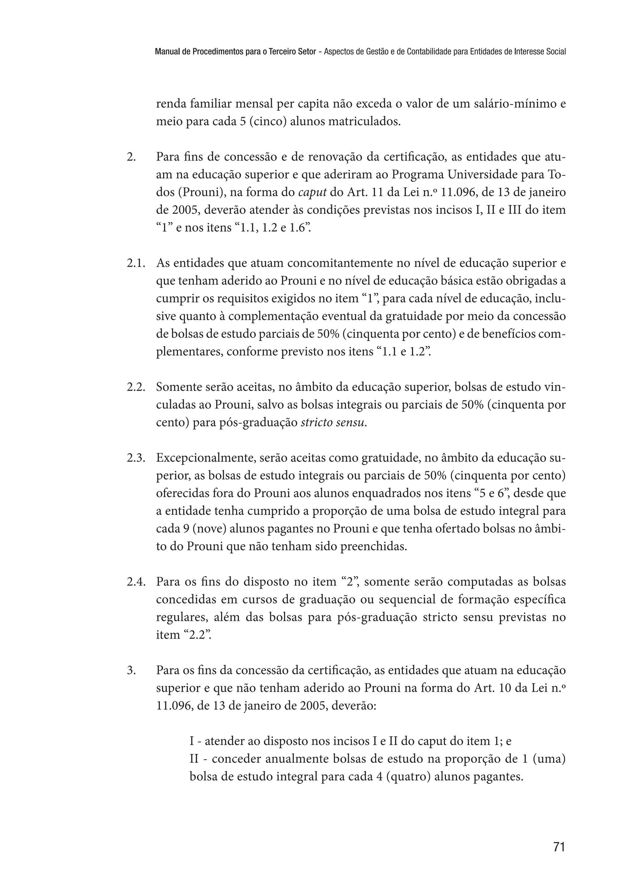 Manual de Procedimentos para o Terceiro Setor - Aspectos de Gestão e de Contabilidade para Entidades de Interesse Social
71
renda familiar mensal per capita não exceda o valor de um salário-mínimo e
meio para cada 5 (cinco) alunos matriculados.
2.	 Para fins de concessão e de renovação da certificação, as entidades que atu-
am na educação superior e que aderiram ao Programa Universidade para To-
dos (Prouni), na forma do caput do Art. 11 da Lei n.º 11.096, de 13 de janeiro
de 2005, deverão atender às condições previstas nos incisos I, II e III do item
“1” e nos itens “1.1, 1.2 e 1.6”.
2.1.	 As entidades que atuam concomitantemente no nível de educação superior e
que tenham aderido ao Prouni e no nível de educação básica estão obrigadas a
cumprir os requisitos exigidos no item “1”, para cada nível de educação, inclu-
sive quanto à complementação eventual da gratuidade por meio da concessão
de bolsas de estudo parciais de 50% (cinquenta por cento) e de benefícios com-
plementares, conforme previsto nos itens “1.1 e 1.2”.
2.2.	 Somente serão aceitas, no âmbito da educação superior, bolsas de estudo vin-
culadas ao Prouni, salvo as bolsas integrais ou parciais de 50% (cinquenta por
cento) para pós-graduação stricto sensu.
2.3.	 Excepcionalmente, serão aceitas como gratuidade, no âmbito da educação su-
perior, as bolsas de estudo integrais ou parciais de 50% (cinquenta por cento)
oferecidas fora do Prouni aos alunos enquadrados nos itens “5 e 6”, desde que
a entidade tenha cumprido a proporção de uma bolsa de estudo integral para
cada 9 (nove) alunos pagantes no Prouni e que tenha ofertado bolsas no âmbi-
to do Prouni que não tenham sido preenchidas.
2.4.	 Para os fins do disposto no item “2”, somente serão computadas as bolsas
concedidas em cursos de graduação ou sequencial de formação específica
regulares, além das bolsas para pós-graduação stricto sensu previstas no
item “2.2”.
3.	 Para os fins da concessão da certificação, as entidades que atuam na educação
superior e que não tenham aderido ao Prouni na forma do Art. 10 da Lei n.º
11.096, de 13 de janeiro de 2005, deverão:
I - atender ao disposto nos incisos I e II do caput do item 1; e
II - conceder anualmente bolsas de estudo na proporção de 1 (uma)
bolsa de estudo integral para cada 4 (quatro) alunos pagantes.
 