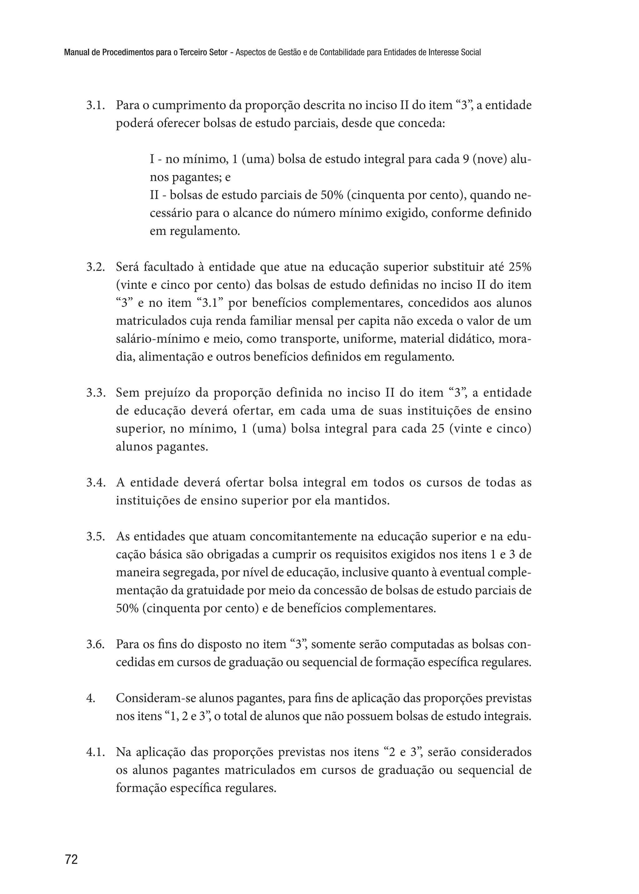Manual de Procedimentos para o Terceiro Setor - Aspectos de Gestão e de Contabilidade para Entidades de Interesse Social
72
3.1.	 Para o cumprimento da proporção descrita no inciso II do item “3”, a entidade
poderá oferecer bolsas de estudo parciais, desde que conceda:
I - no mínimo, 1 (uma) bolsa de estudo integral para cada 9 (nove) alu-
nos pagantes; e
II - bolsas de estudo parciais de 50% (cinquenta por cento), quando ne-
cessário para o alcance do número mínimo exigido, conforme definido
em regulamento.
3.2.	 Será facultado à entidade que atue na educação superior substituir até 25%
(vinte e cinco por cento) das bolsas de estudo definidas no inciso II do item
“3” e no item “3.1” por benefícios complementares, concedidos aos alunos
matriculados cuja renda familiar mensal per capita não exceda o valor de um
salário-mínimo e meio, como transporte, uniforme, material didático, mora-
dia, alimentação e outros benefícios definidos em regulamento.
3.3.	 Sem prejuízo da proporção definida no inciso II do item “3”, a entidade
de educação deverá ofertar, em cada uma de suas instituições de ensino
superior, no mínimo, 1 (uma) bolsa integral para cada 25 (vinte e cinco)
alunos pagantes. 
3.4.	 A entidade deverá ofertar bolsa integral em todos os cursos de todas as
instituições de ensino superior por ela mantidos.
3.5.	 As entidades que atuam concomitantemente na educação superior e na edu-
cação básica são obrigadas a cumprir os requisitos exigidos nos itens 1 e 3 de
maneira segregada, por nível de educação, inclusive quanto à eventual comple-
mentação da gratuidade por meio da concessão de bolsas de estudo parciais de
50% (cinquenta por cento) e de benefícios complementares. 
3.6.	 Para os fins do disposto no item “3”, somente serão computadas as bolsas con-
cedidas em cursos de graduação ou sequencial de formação específica regulares.
4.	 Consideram-se alunos pagantes, para fins de aplicação das proporções previstas
nos itens “1, 2 e 3”, o total de alunos que não possuem bolsas de estudo integrais.
4.1.	 Na aplicação das proporções previstas nos itens “2 e 3”, serão considerados
os alunos pagantes matriculados em cursos de graduação ou sequencial de
formação específica regulares.
 