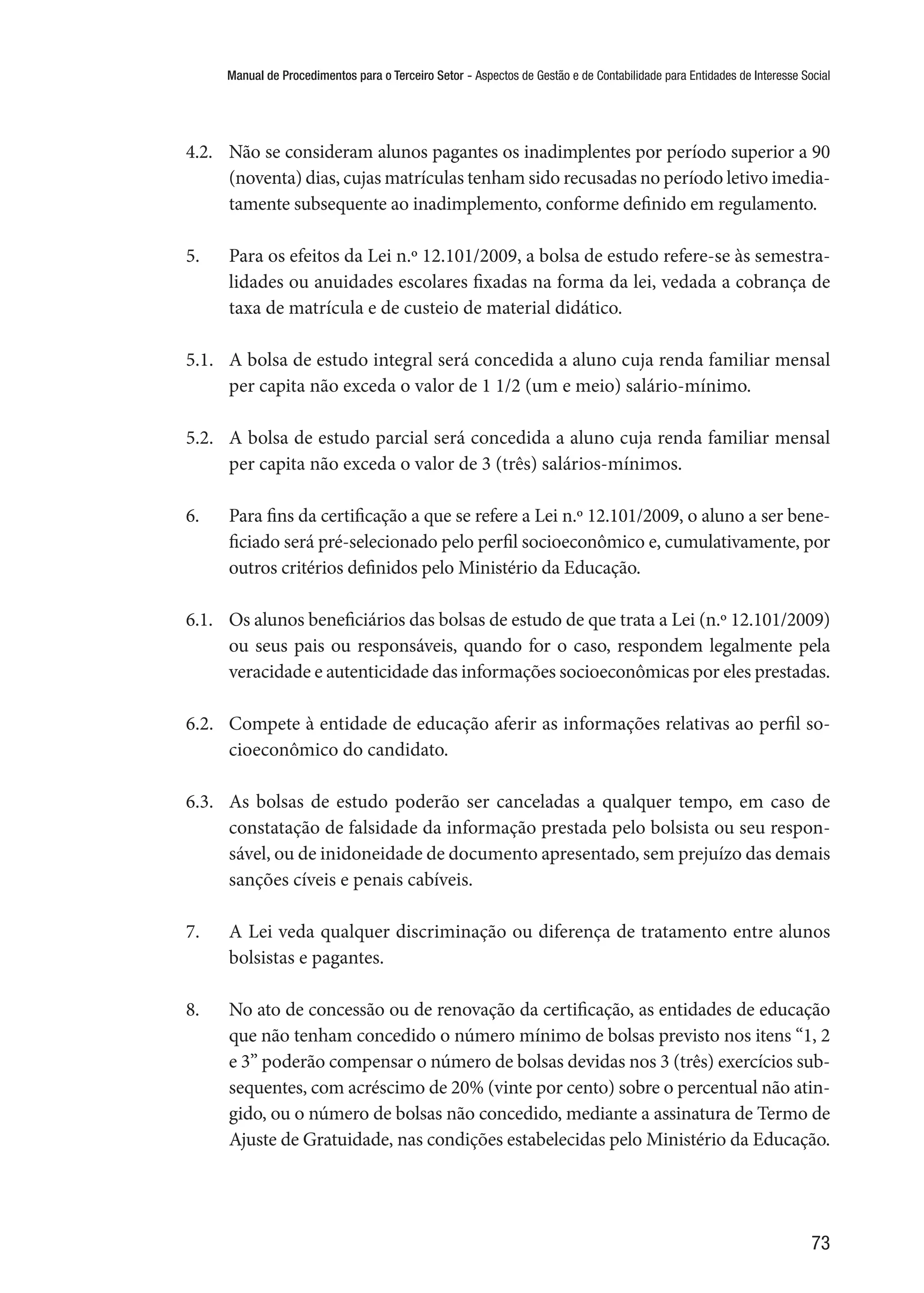 Manual de Procedimentos para o Terceiro Setor - Aspectos de Gestão e de Contabilidade para Entidades de Interesse Social
73
4.2.	 Não se consideram alunos pagantes os inadimplentes por período superior a 90
(noventa) dias, cujas matrículas tenham sido recusadas no período letivo imedia-
tamente subsequente ao inadimplemento, conforme definido em regulamento.
5.	 Para os efeitos da Lei n.º 12.101/2009, a bolsa de estudo refere-se às semestra-
lidades ou anuidades escolares fixadas na forma da lei, vedada a cobrança de
taxa de matrícula e de custeio de material didático.
5.1.	 A bolsa de estudo integral será concedida a aluno cuja renda familiar mensal
per capita não exceda o valor de 1 1/2 (um e meio) salário-mínimo.
5.2.	 A bolsa de estudo parcial será concedida a aluno cuja renda familiar mensal
per capita não exceda o valor de 3 (três) salários-mínimos.
6.	 Para fins da certificação a que se refere a Lei n.º 12.101/2009, o aluno a ser bene-
ficiado será pré-selecionado pelo perfil socioeconômico e, cumulativamente, por
outros critérios definidos pelo Ministério da Educação.
6.1.	 Os alunos beneficiários das bolsas de estudo de que trata a Lei (n.º 12.101/2009)
ou seus pais ou responsáveis, quando for o caso, respondem legalmente pela
veracidade e autenticidade das informações socioeconômicas por eles prestadas.
6.2.	 Compete à entidade de educação aferir as informações relativas ao perfil so-
cioeconômico do candidato.
6.3.	 As bolsas de estudo poderão ser canceladas a qualquer tempo, em caso de
constatação de falsidade da informação prestada pelo bolsista ou seu respon-
sável, ou de inidoneidade de documento apresentado, sem prejuízo das demais
sanções cíveis e penais cabíveis.
7.	 A Lei veda qualquer discriminação ou diferença de tratamento entre alunos
bolsistas e pagantes.
8.	 No ato de concessão ou de renovação da certificação, as entidades de educação
que não tenham concedido o número mínimo de bolsas previsto nos itens “1, 2
e 3” poderão compensar o número de bolsas devidas nos 3 (três) exercícios sub-
sequentes, com acréscimo de 20% (vinte por cento) sobre o percentual não atin-
gido, ou o número de bolsas não concedido, mediante a assinatura de Termo de
Ajuste de Gratuidade, nas condições estabelecidas pelo Ministério da Educação.
 