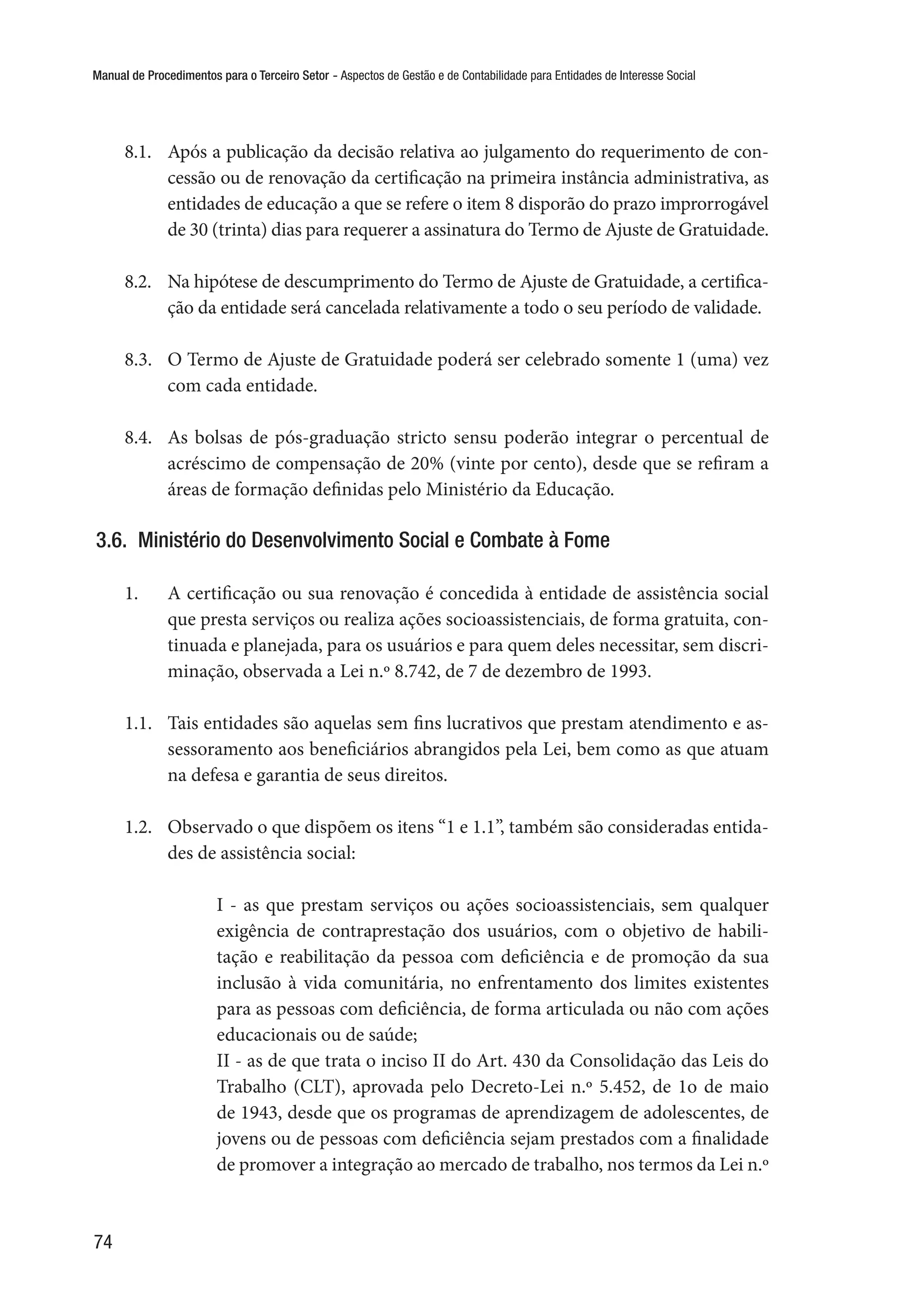 Manual de Procedimentos para o Terceiro Setor - Aspectos de Gestão e de Contabilidade para Entidades de Interesse Social
74
8.1.	 Após a publicação da decisão relativa ao julgamento do requerimento de con-
cessão ou de renovação da certificação na primeira instância administrativa, as
entidades de educação a que se refere o item 8 disporão do prazo improrrogável
de 30 (trinta) dias para requerer a assinatura do Termo de Ajuste de Gratuidade.
8.2.	 Na hipótese de descumprimento do Termo de Ajuste de Gratuidade, a certifica-
ção da entidade será cancelada relativamente a todo o seu período de validade.
8.3.	 O Termo de Ajuste de Gratuidade poderá ser celebrado somente 1 (uma) vez
com cada entidade.
8.4.	 As bolsas de pós-graduação stricto sensu poderão integrar o percentual de
acréscimo de compensação de 20% (vinte por cento), desde que se refiram a
áreas de formação definidas pelo Ministério da Educação.
3.6.  Ministério do Desenvolvimento Social e Combate à Fome
1.	 A certificação ou sua renovação é concedida à entidade de assistência social
que presta serviços ou realiza ações socioassistenciais, de forma gratuita, con-
tinuada e planejada, para os usuários e para quem deles necessitar, sem discri-
minação, observada a Lei n.º 8.742, de 7 de dezembro de 1993.
1.1.	 Tais entidades são aquelas sem fins lucrativos que prestam atendimento e as-
sessoramento aos beneficiários abrangidos pela Lei, bem como as que atuam
na defesa e garantia de seus direitos.
1.2.	 Observado o que dispõem os itens “1 e 1.1”, também são consideradas entida-
des de assistência social:
I - as que prestam serviços ou ações socioassistenciais, sem qualquer
exigência de contraprestação dos usuários, com o objetivo de habili-
tação e reabilitação da pessoa com deficiência e de promoção da sua
inclusão à vida comunitária, no enfrentamento dos limites existentes
para as pessoas com deficiência, de forma articulada ou não com ações
educacionais ou de saúde;
II - as de que trata o inciso II do Art. 430 da Consolidação das Leis do
Trabalho (CLT), aprovada pelo Decreto-Lei n.º 5.452, de 1o de maio
de 1943, desde que os programas de aprendizagem de adolescentes, de
jovens ou de pessoas com deficiência sejam prestados com a finalidade
de promover a integração ao mercado de trabalho, nos termos da Lei n.º
 