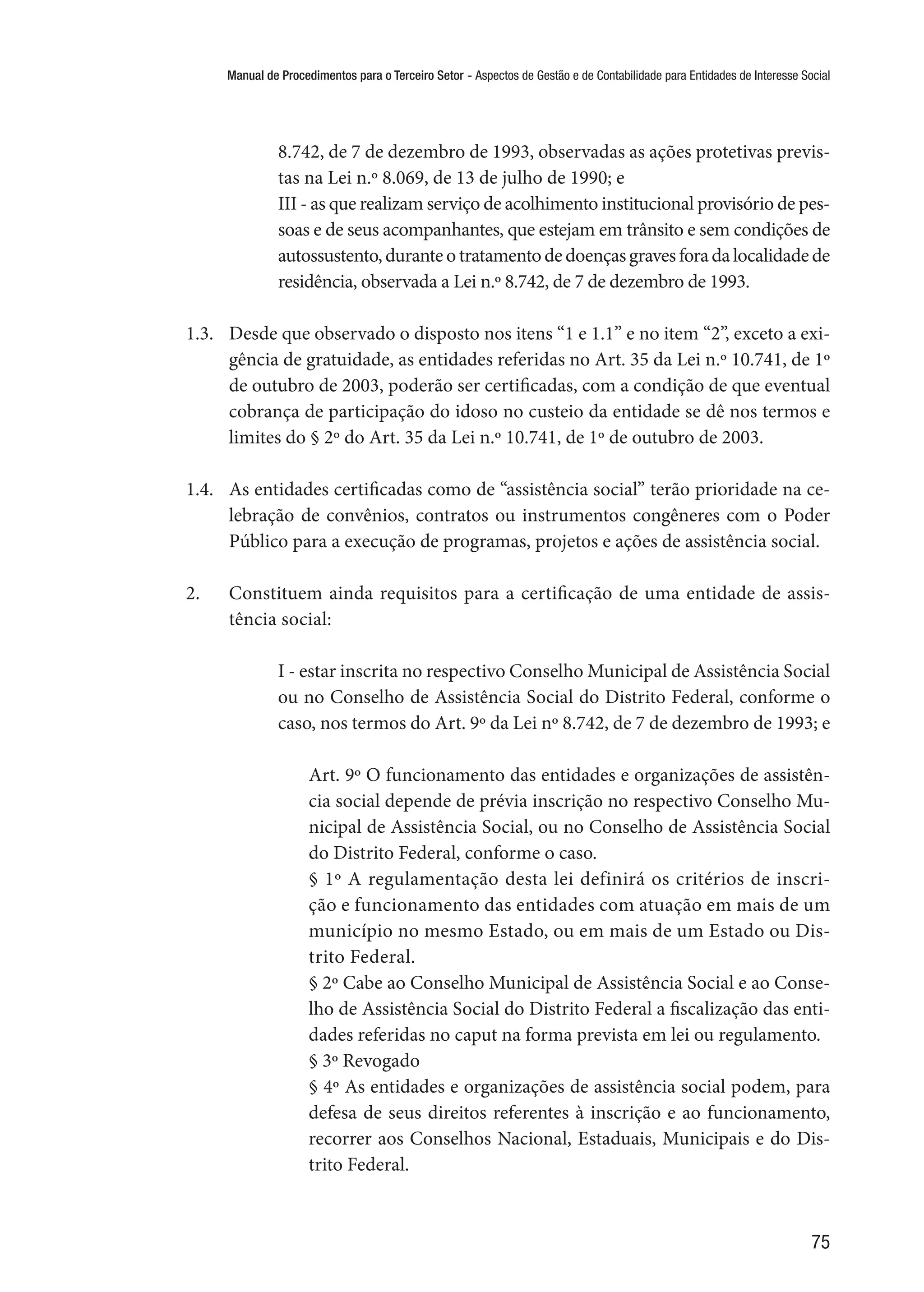 Manual de Procedimentos para o Terceiro Setor - Aspectos de Gestão e de Contabilidade para Entidades de Interesse Social
75
8.742, de 7 de dezembro de 1993, observadas as ações protetivas previs-
tas na Lei n.º 8.069, de 13 de julho de 1990; e
III - as que realizam serviço de acolhimento institucional provisório de pes-
soas e de seus acompanhantes, que estejam em trânsito e sem condições de
autossustento,duranteotratamentodedoençasgravesforadalocalidadede
residência, observada a Lei n.º 8.742, de 7 de dezembro de 1993.
1.3.	 Desde que observado o disposto nos itens “1 e 1.1” e no item “2”, exceto a exi-
gência de gratuidade, as entidades referidas no Art. 35 da Lei n.º 10.741, de 1º
de outubro de 2003, poderão ser certificadas, com a condição de que eventual
cobrança de participação do idoso no custeio da entidade se dê nos termos e
limites do § 2º do Art. 35 da Lei n.º 10.741, de 1º de outubro de 2003.
1.4.	 As entidades certificadas como de “assistência social” terão prioridade na ce-
lebração de convênios, contratos ou instrumentos congêneres com o Poder
Público para a execução de programas, projetos e ações de assistência social.
2.	 Constituem ainda requisitos para a certificação de uma entidade de assis-
tência social:
I - estar inscrita no respectivo Conselho Municipal de Assistência Social
ou no Conselho de Assistência Social do Distrito Federal, conforme o
caso, nos termos do Art. 9º da Lei nº 8.742, de 7 de dezembro de 1993; e
Art. 9º O funcionamento das entidades e organizações de assistên-
cia social depende de prévia inscrição no respectivo Conselho Mu-
nicipal de Assistência Social, ou no Conselho de Assistência Social
do Distrito Federal, conforme o caso.
§ 1º A regulamentação desta lei definirá os critérios de inscri-
ção e funcionamento das entidades com atuação em mais de um
município no mesmo Estado, ou em mais de um Estado ou Dis-
trito Federal.
§ 2º Cabe ao Conselho Municipal de Assistência Social e ao Conse-
lho de Assistência Social do Distrito Federal a fiscalização das enti-
dades referidas no caput na forma prevista em lei ou regulamento.
§ 3º Revogado
§ 4º As entidades e organizações de assistência social podem, para
defesa de seus direitos referentes à inscrição e ao funcionamento,
recorrer aos Conselhos Nacional, Estaduais, Municipais e do Dis-
trito Federal.
 