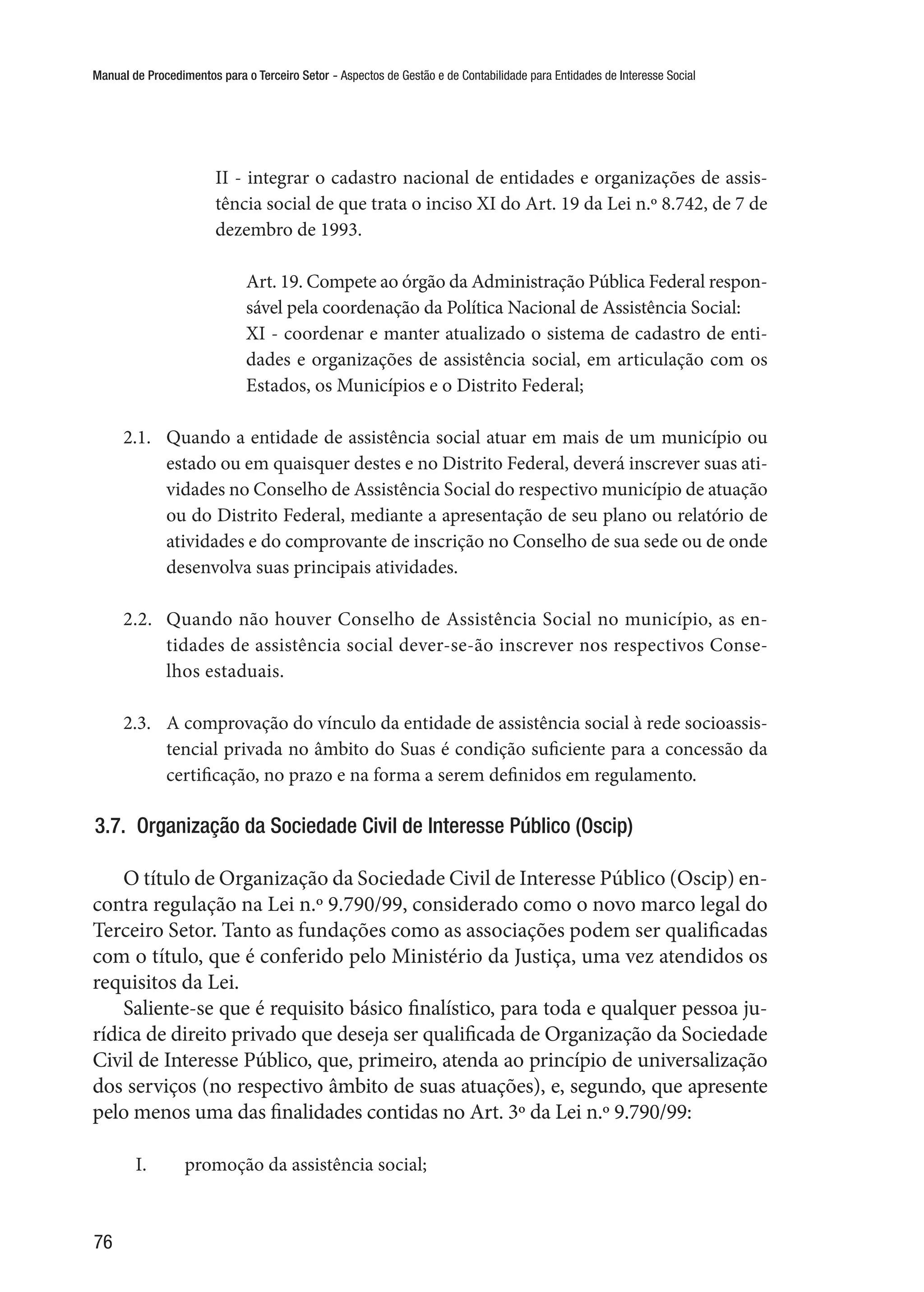 Manual de Procedimentos para o Terceiro Setor - Aspectos de Gestão e de Contabilidade para Entidades de Interesse Social
76
II - integrar o cadastro nacional de entidades e organizações de assis-
tência social de que trata o inciso XI do Art. 19 da Lei n.º 8.742, de 7 de
dezembro de 1993.
Art. 19. Compete ao órgão da Administração Pública Federal respon-
sável pela coordenação da Política Nacional de Assistência Social:
XI - coordenar e manter atualizado o sistema de cadastro de enti-
dades e organizações de assistência social, em articulação com os
Estados, os Municípios e o Distrito Federal;
2.1.	 Quando a entidade de assistência social atuar em mais de um município ou
estado ou em quaisquer destes e no Distrito Federal, deverá inscrever suas ati-
vidades no Conselho de Assistência Social do respectivo município de atuação
ou do Distrito Federal, mediante a apresentação de seu plano ou relatório de
atividades e do comprovante de inscrição no Conselho de sua sede ou de onde
desenvolva suas principais atividades.
2.2.	 Quando não houver Conselho de Assistência Social no município, as en-
tidades de assistência social dever-se-ão inscrever nos respectivos Conse-
lhos estaduais.
2.3.	 A comprovação do vínculo da entidade de assistência social à rede socioassis-
tencial privada no âmbito do Suas é condição suficiente para a concessão da
certificação, no prazo e na forma a serem definidos em regulamento.
3.7.  Organização da Sociedade Civil de Interesse Público (Oscip)
O título de Organização da Sociedade Civil de Interesse Público (Oscip) en-
contra regulação na Lei n.º 9.790/99, considerado como o novo marco legal do
Terceiro Setor. Tanto as fundações como as associações podem ser qualificadas
com o título, que é conferido pelo Ministério da Justiça, uma vez atendidos os
requisitos da Lei.
Saliente-se que é requisito básico finalístico, para toda e qualquer pessoa ju-
rídica de direito privado que deseja ser qualificada de Organização da Sociedade
Civil de Interesse Público, que, primeiro, atenda ao princípio de universalização
dos serviços (no respectivo âmbito de suas atuações), e, segundo, que apresente
pelo menos uma das finalidades contidas no Art. 3º da Lei n.º 9.790/99:
I.	 promoção da assistência social;
 