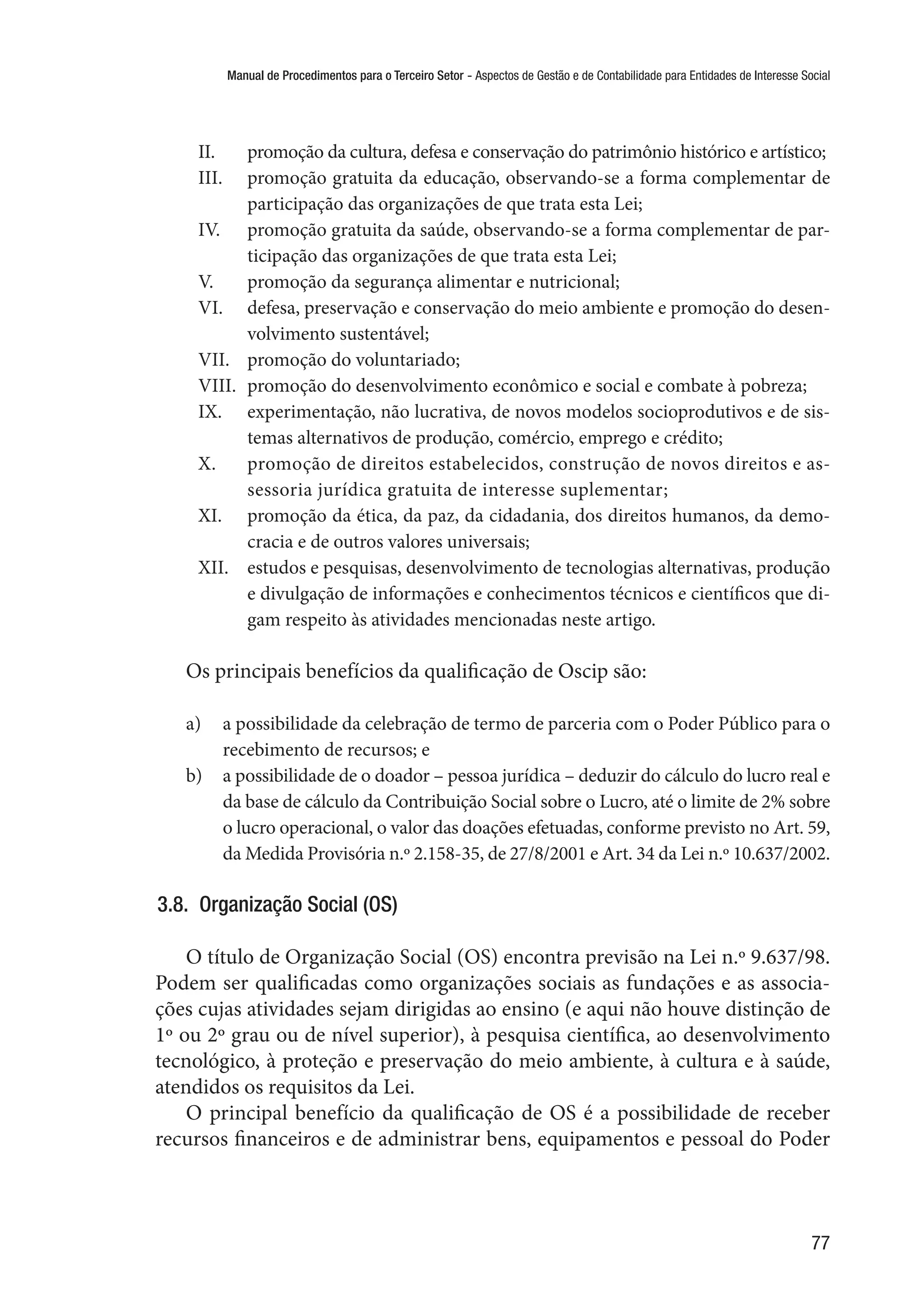 Manual de Procedimentos para o Terceiro Setor - Aspectos de Gestão e de Contabilidade para Entidades de Interesse Social
77
II.	 promoção da cultura, defesa e conservação do patrimônio histórico e artístico;
III.	 promoção gratuita da educação, observando-se a forma complementar de
participação das organizações de que trata esta Lei;
IV.	 promoção gratuita da saúde, observando-se a forma complementar de par-
ticipação das organizações de que trata esta Lei;
V.	 promoção da segurança alimentar e nutricional;
VI.	 defesa, preservação e conservação do meio ambiente e promoção do desen-
volvimento sustentável;
VII.	 promoção do voluntariado;
VIII.	 promoção do desenvolvimento econômico e social e combate à pobreza;
IX.	 experimentação, não lucrativa, de novos modelos socioprodutivos e de sis-
temas alternativos de produção, comércio, emprego e crédito;
X.	 promoção de direitos estabelecidos, construção de novos direitos e as-
sessoria jurídica gratuita de interesse suplementar;
XI.	 promoção da ética, da paz, da cidadania, dos direitos humanos, da demo-
cracia e de outros valores universais;
XII.	 estudos e pesquisas, desenvolvimento de tecnologias alternativas, produção
e divulgação de informações e conhecimentos técnicos e científicos que di-
gam respeito às atividades mencionadas neste artigo.
Os principais benefícios da qualificação de Oscip são:
a)	 a possibilidade da celebração de termo de parceria com o Poder Público para o
recebimento de recursos; e
b)	 a possibilidade de o doador – pessoa jurídica – deduzir do cálculo do lucro real e
da base de cálculo da Contribuição Social sobre o Lucro, até o limite de 2% sobre
o lucro operacional, o valor das doações efetuadas, conforme previsto no Art. 59,
da Medida Provisória n.º 2.158-35, de 27/8/2001 e Art. 34 da Lei n.º 10.637/2002.
3.8.  Organização Social (OS)
O título de Organização Social (OS) encontra previsão na Lei n.º 9.637/98.
Podem ser qualificadas como organizações sociais as fundações e as associa-
ções cujas atividades sejam dirigidas ao ensino (e aqui não houve distinção de
1º ou 2º grau ou de nível superior), à pesquisa científica, ao desenvolvimento
tecnológico, à proteção e preservação do meio ambiente, à cultura e à saúde,
atendidos os requisitos da Lei.
O principal benefício da qualificação de OS é a possibilidade de receber
recursos financeiros e de administrar bens, equipamentos e pessoal do Poder
 