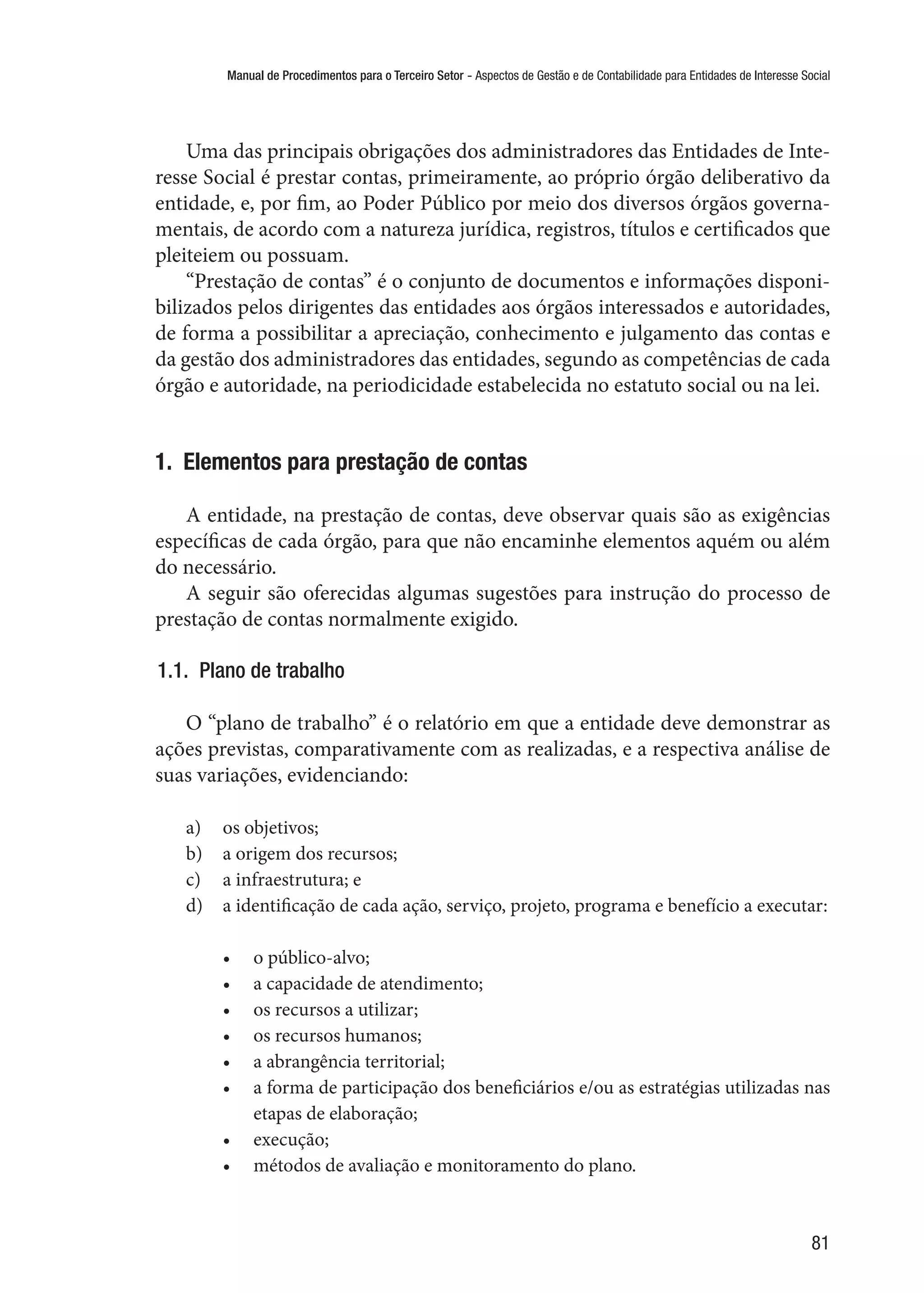 Manual de Procedimentos para o Terceiro Setor - Aspectos de Gestão e de Contabilidade para Entidades de Interesse Social
81
Uma das principais obrigações dos administradores das Entidades de Inte-
resse Social é prestar contas, primeiramente, ao próprio órgão deliberativo da
entidade, e, por fim, ao Poder Público por meio dos diversos órgãos governa-
mentais, de acordo com a natureza jurídica, registros, títulos e certificados que
pleiteiem ou possuam.
“Prestação de contas” é o conjunto de documentos e informações disponi-
bilizados pelos dirigentes das entidades aos órgãos interessados e autoridades,
de forma a possibilitar a apreciação, conhecimento e julgamento das contas e
da gestão dos administradores das entidades, segundo as competências de cada
órgão e autoridade, na periodicidade estabelecida no estatuto social ou na lei.
1.  Elementos para prestação de contas
A entidade, na prestação de contas, deve observar quais são as exigências
específicas de cada órgão, para que não encaminhe elementos aquém ou além
do necessário.
A seguir são oferecidas algumas sugestões para instrução do processo de
prestação de contas normalmente exigido.
1.1.  Plano de trabalho
O “plano de trabalho” é o relatório em que a entidade deve demonstrar as
ações previstas, comparativamente com as realizadas, e a respectiva análise de
suas variações, evidenciando:
a)	 os objetivos;
b)	 a origem dos recursos;
c)	 a infraestrutura; e
d)	 a identificação de cada ação, serviço, projeto, programa e benefício a executar:
•	 o público-alvo;
•	 a capacidade de atendimento;
•	 os recursos a utilizar;
•	 os recursos humanos;
•	 a abrangência territorial;
•	 a forma de participação dos beneficiários e/ou as estratégias utilizadas nas
etapas de elaboração;
•	 execução;
•	 métodos de avaliação e monitoramento do plano.
 