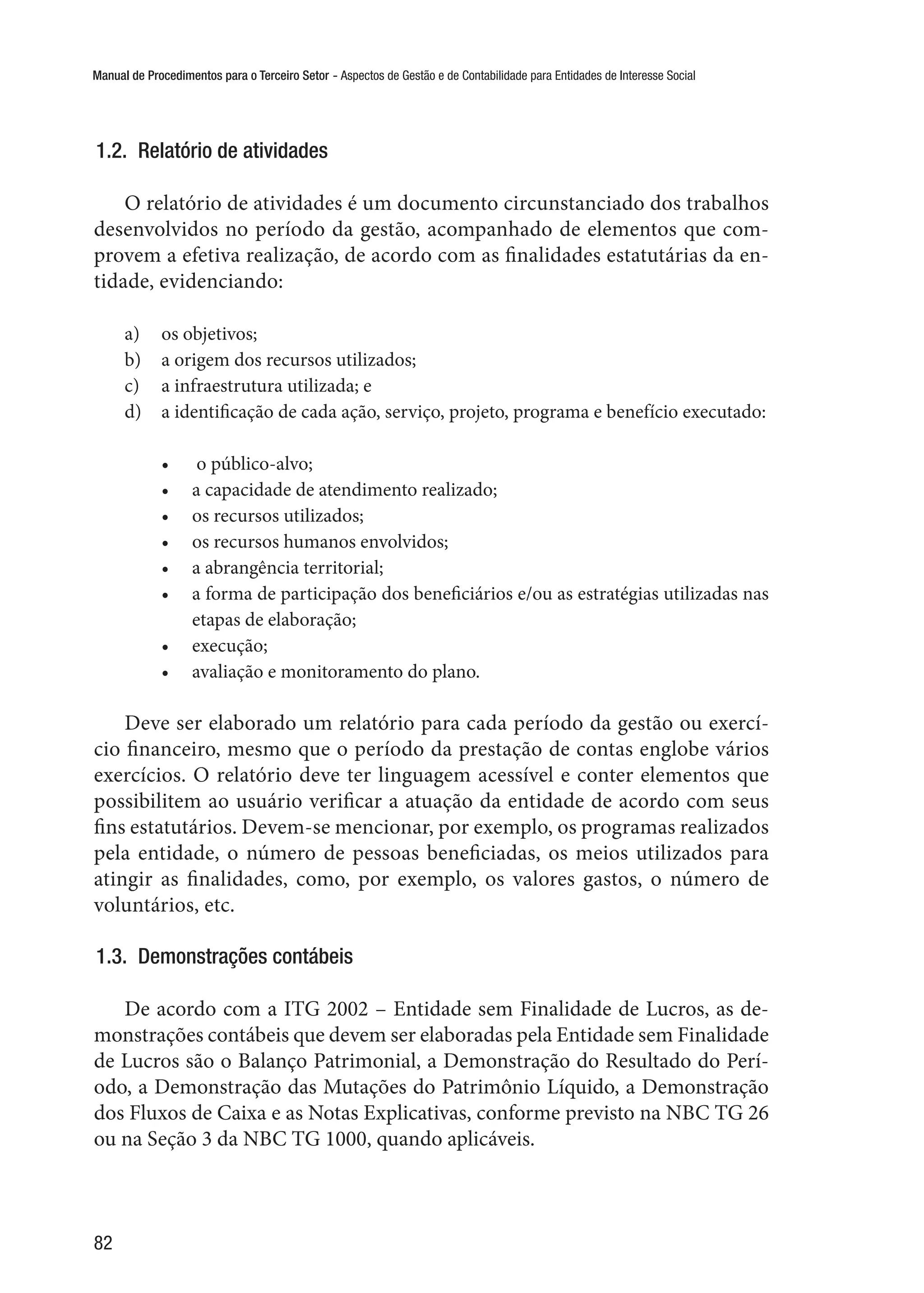Manual de Procedimentos para o Terceiro Setor - Aspectos de Gestão e de Contabilidade para Entidades de Interesse Social
82
1.2.  Relatório de atividades
O relatório de atividades é um documento circunstanciado dos trabalhos
desenvolvidos no período da gestão, acompanhado de elementos que com-
provem a efetiva realização, de acordo com as finalidades estatutárias da en-
tidade, evidenciando:
a)	 os objetivos;
b)	 a origem dos recursos utilizados;
c)	 a infraestrutura utilizada; e
d)	 a identificação de cada ação, serviço, projeto, programa e benefício executado:
•	  o público-alvo;
•	 a capacidade de atendimento realizado;
•	 os recursos utilizados;
•	 os recursos humanos envolvidos;
•	 a abrangência territorial;
•	 a forma de participação dos beneficiários e/ou as estratégias utilizadas nas
etapas de elaboração;
•	 execução;
•	 avaliação e monitoramento do plano.
Deve ser elaborado um relatório para cada período da gestão ou exercí-
cio financeiro, mesmo que o período da prestação de contas englobe vários
exercícios. O relatório deve ter linguagem acessível e conter elementos que
possibilitem ao usuário verificar a atuação da entidade de acordo com seus
fins estatutários. Devem-se mencionar, por exemplo, os programas realizados
pela entidade, o número de pessoas beneficiadas, os meios utilizados para
atingir as finalidades, como, por exemplo, os valores gastos, o número de
voluntários, etc.
1.3.  Demonstrações contábeis
De acordo com a ITG 2002 – Entidade sem Finalidade de Lucros, as de-
monstrações contábeis que devem ser elaboradas pela Entidade sem Finalidade
de Lucros são o Balanço Patrimonial, a Demonstração do Resultado do Perí-
odo, a Demonstração das Mutações do Patrimônio Líquido, a Demonstração
dos Fluxos de Caixa e as Notas Explicativas, conforme previsto na NBC TG 26
ou na Seção 3 da NBC TG 1000, quando aplicáveis.
 