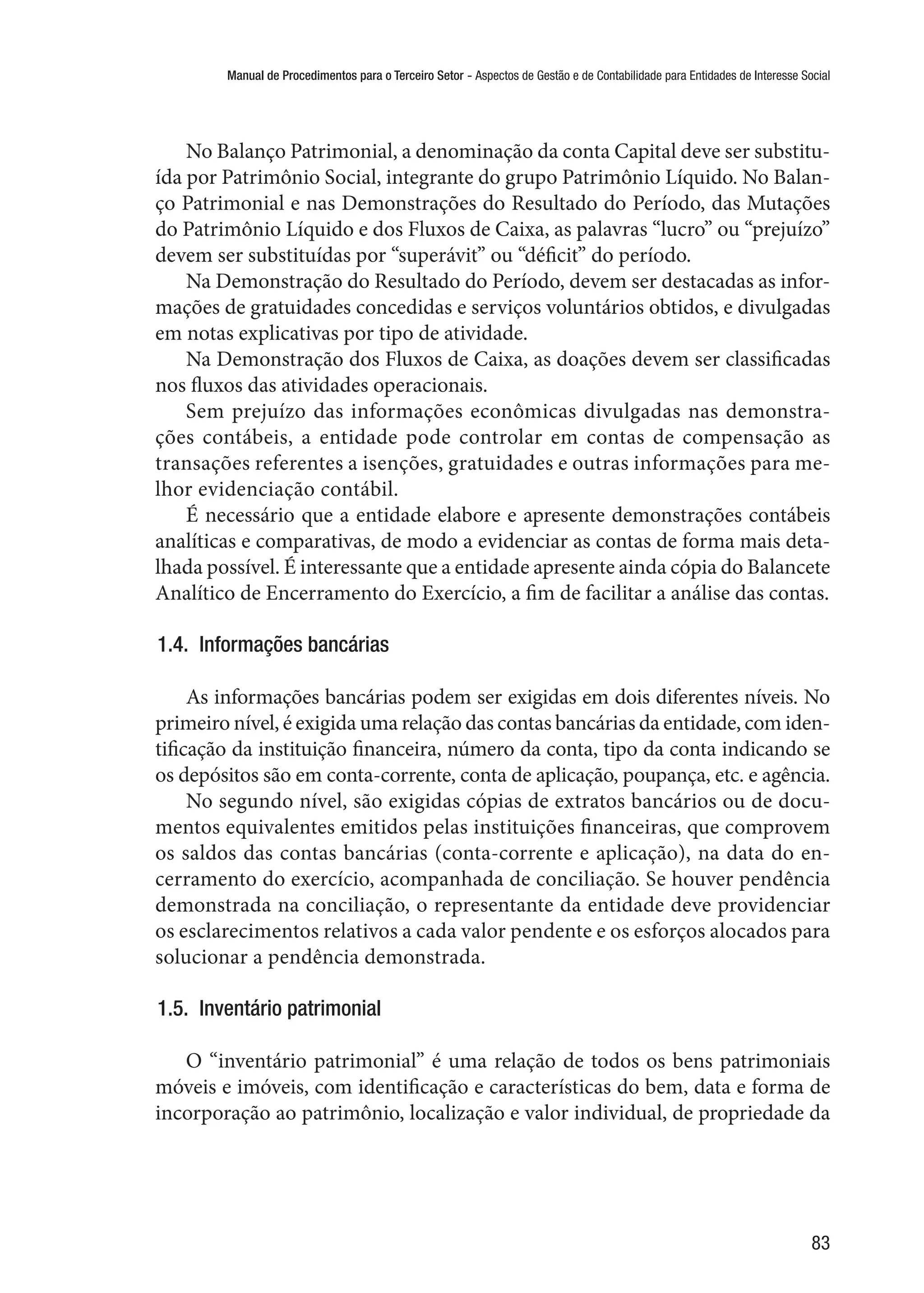 Manual de Procedimentos para o Terceiro Setor - Aspectos de Gestão e de Contabilidade para Entidades de Interesse Social
83
No Balanço Patrimonial, a denominação da conta Capital deve ser substitu-
ída por Patrimônio Social, integrante do grupo Patrimônio Líquido. No Balan-
ço Patrimonial e nas Demonstrações do Resultado do Período, das Mutações
do Patrimônio Líquido e dos Fluxos de Caixa, as palavras “lucro” ou “prejuízo”
devem ser substituídas por “superávit” ou “déficit” do período.
Na Demonstração do Resultado do Período, devem ser destacadas as infor-
mações de gratuidades concedidas e serviços voluntários obtidos, e divulgadas
em notas explicativas por tipo de atividade.
Na Demonstração dos Fluxos de Caixa, as doações devem ser classificadas
nos fluxos das atividades operacionais.
Sem prejuízo das informações econômicas divulgadas nas demonstra-
ções contábeis, a entidade pode controlar em contas de compensação as
transações referentes a isenções, gratuidades e outras informações para me-
lhor evidenciação contábil.
É necessário que a entidade elabore e apresente demonstrações contábeis
analíticas e comparativas, de modo a evidenciar as contas de forma mais deta-
lhada possível. É interessante que a entidade apresente ainda cópia do Balancete
Analítico de Encerramento do Exercício, a fim de facilitar a análise das contas.
1.4.  Informações bancárias
As informações bancárias podem ser exigidas em dois diferentes níveis. No
primeiro nível, é exigida uma relação das contas bancárias da entidade, com iden-
tificação da instituição financeira, número da conta, tipo da conta indicando se
os depósitos são em conta-corrente, conta de aplicação, poupança, etc. e agência.
No segundo nível, são exigidas cópias de extratos bancários ou de docu-
mentos equivalentes emitidos pelas instituições financeiras, que comprovem
os saldos das contas bancárias (conta-corrente e aplicação), na data do en-
cerramento do exercício, acompanhada de conciliação. Se houver pendência
demonstrada na conciliação, o representante da entidade deve providenciar
os esclarecimentos relativos a cada valor pendente e os esforços alocados para
solucionar a pendência demonstrada.
1.5.  Inventário patrimonial
O “inventário patrimonial” é uma relação de todos os bens patrimoniais
móveis e imóveis, com identificação e características do bem, data e forma de
incorporação ao patrimônio, localização e valor individual, de propriedade da
 