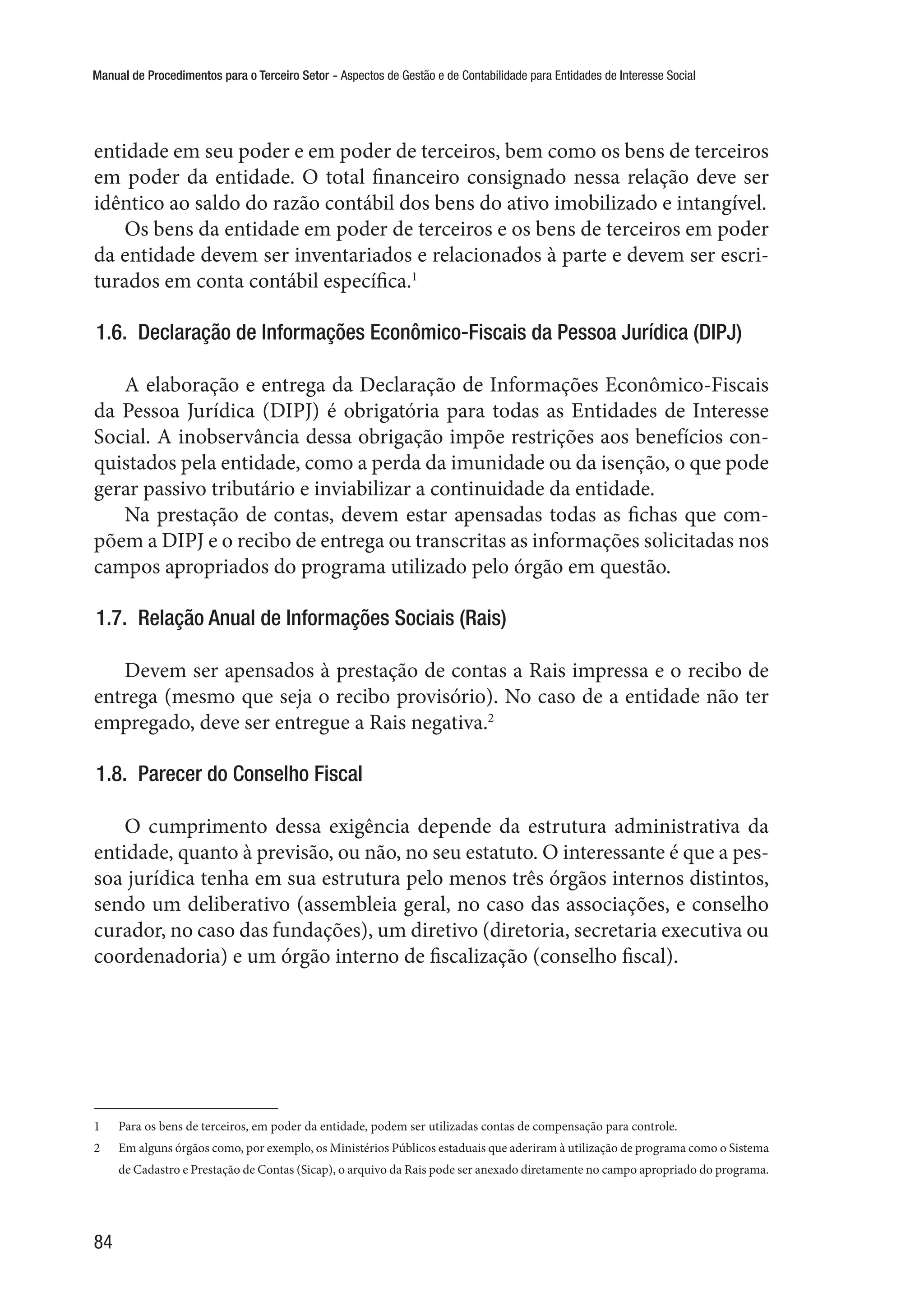 Manual de Procedimentos para o Terceiro Setor - Aspectos de Gestão e de Contabilidade para Entidades de Interesse Social
84
entidade em seu poder e em poder de terceiros, bem como os bens de terceiros
em poder da entidade. O total financeiro consignado nessa relação deve ser
idêntico ao saldo do razão contábil dos bens do ativo imobilizado e intangível.
Os bens da entidade em poder de terceiros e os bens de terceiros em poder
da entidade devem ser inventariados e relacionados à parte e devem ser escri-
turados em conta contábil específica.1
1.6.  Declaração de Informações Econômico-Fiscais da Pessoa Jurídica (DIPJ)
A elaboração e entrega da Declaração de Informações Econômico-Fiscais
da Pessoa Jurídica (DIPJ) é obrigatória para todas as Entidades de Interesse
Social. A inobservância dessa obrigação impõe restrições aos benefícios con-
quistados pela entidade, como a perda da imunidade ou da isenção, o que pode
gerar passivo tributário e inviabilizar a continuidade da entidade.
Na prestação de contas, devem estar apensadas todas as fichas que com-
põem a DIPJ e o recibo de entrega ou transcritas as informações solicitadas nos
campos apropriados do programa utilizado pelo órgão em questão.
1.7.  Relação Anual de Informações Sociais (Rais)
Devem ser apensados à prestação de contas a Rais impressa e o recibo de
entrega (mesmo que seja o recibo provisório). No caso de a entidade não ter
empregado, deve ser entregue a Rais negativa.2
1.8.  Parecer do Conselho Fiscal
O cumprimento dessa exigência depende da estrutura administrativa da
entidade, quanto à previsão, ou não, no seu estatuto. O interessante é que a pes-
soa jurídica tenha em sua estrutura pelo menos três órgãos internos distintos,
sendo um deliberativo (assembleia geral, no caso das associações, e conselho
curador, no caso das fundações), um diretivo (diretoria, secretaria executiva ou
coordenadoria) e um órgão interno de fiscalização (conselho fiscal).
1	 Para os bens de terceiros, em poder da entidade, podem ser utilizadas contas de compensação para controle.
2	 Em alguns órgãos como, por exemplo, os Ministérios Públicos estaduais que aderiram à utilização de programa como o Sistema
de Cadastro e Prestação de Contas (Sicap), o arquivo da Rais pode ser anexado diretamente no campo apropriado do programa.
 
