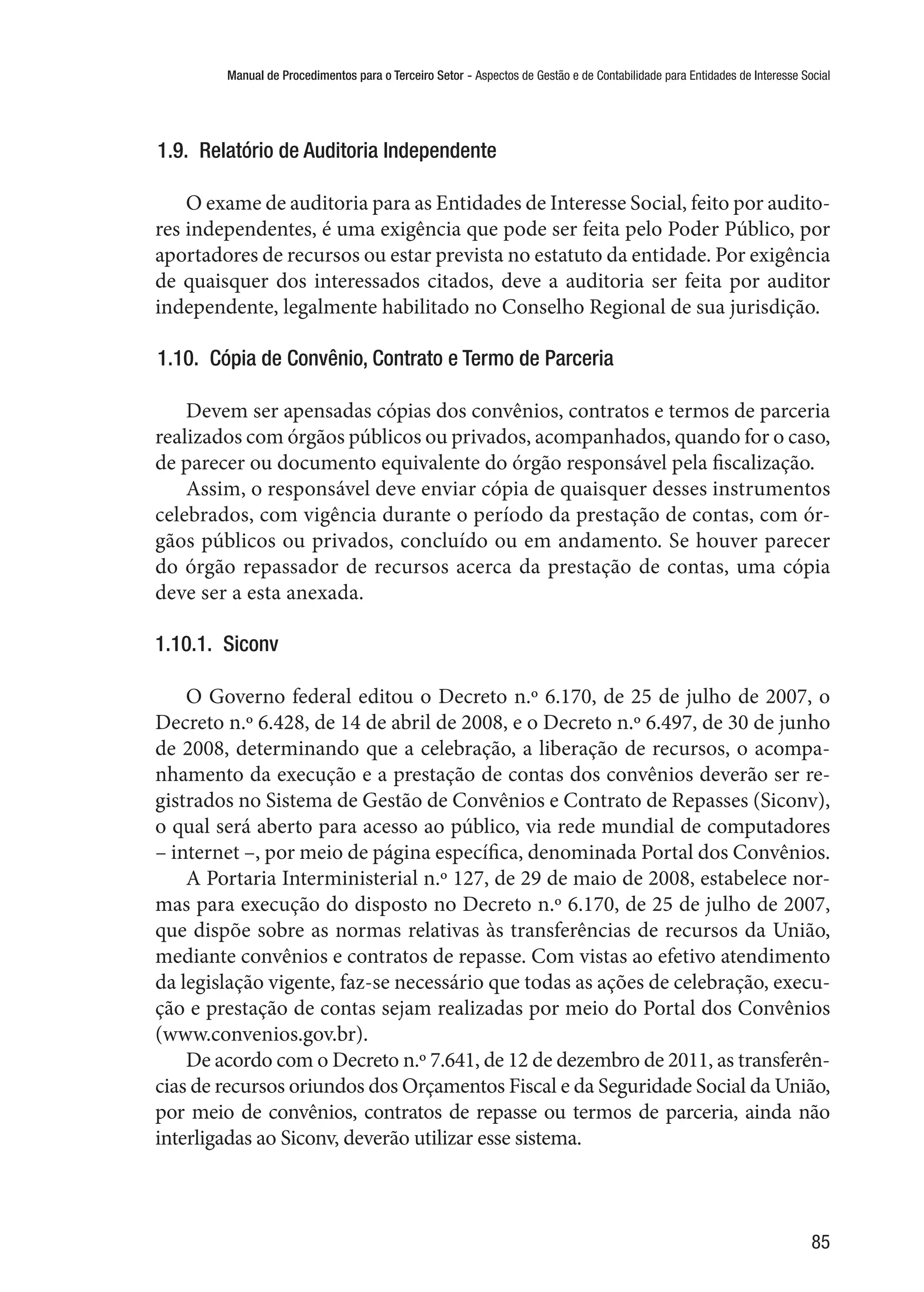 Manual de Procedimentos para o Terceiro Setor - Aspectos de Gestão e de Contabilidade para Entidades de Interesse Social
85
1.9.  Relatório de Auditoria Independente
O exame de auditoria para as Entidades de Interesse Social, feito por audito-
res independentes, é uma exigência que pode ser feita pelo Poder Público, por
aportadores de recursos ou estar prevista no estatuto da entidade. Por exigência
de quaisquer dos interessados citados, deve a auditoria ser feita por auditor
independente, legalmente habilitado no Conselho Regional de sua jurisdição.
1.10.  Cópia de Convênio, Contrato e Termo de Parceria
Devem ser apensadas cópias dos convênios, contratos e termos de parceria
realizados com órgãos públicos ou privados, acompanhados, quando for o caso,
de parecer ou documento equivalente do órgão responsável pela fiscalização.
Assim, o responsável deve enviar cópia de quaisquer desses instrumentos
celebrados, com vigência durante o período da prestação de contas, com ór-
gãos públicos ou privados, concluído ou em andamento. Se houver parecer
do órgão repassador de recursos acerca da prestação de contas, uma cópia
deve ser a esta anexada.
1.10.1.  Siconv
O Governo federal editou o Decreto n.º 6.170, de 25 de julho de 2007, o
Decreto n.º 6.428, de 14 de abril de 2008, e o Decreto n.º 6.497, de 30 de junho
de 2008, determinando que a celebração, a liberação de recursos, o acompa-
nhamento da execução e a prestação de contas dos convênios deverão ser re-
gistrados no Sistema de Gestão de Convênios e Contrato de Repasses (Siconv),
o qual será aberto para acesso ao público, via rede mundial de computadores
– internet –, por meio de página específica, denominada Portal dos Convênios.
A Portaria Interministerial n.º 127, de 29 de maio de 2008, estabelece nor-
mas para execução do disposto no Decreto n.º 6.170, de 25 de julho de 2007,
que dispõe sobre as normas relativas às transferências de recursos da União,
mediante convênios e contratos de repasse. Com vistas ao efetivo atendimento
da legislação vigente, faz-se necessário que todas as ações de celebração, execu-
ção e prestação de contas sejam realizadas por meio do Portal dos Convênios
(www.convenios.gov.br).
De acordo com o Decreto n.º 7.641, de 12 de dezembro de 2011, as transferên-
cias de recursos oriundos dos Orçamentos Fiscal e da Seguridade Social da União,
por meio de convênios, contratos de repasse ou termos de parceria, ainda não
interligadas ao Siconv, deverão utilizar esse sistema.
 