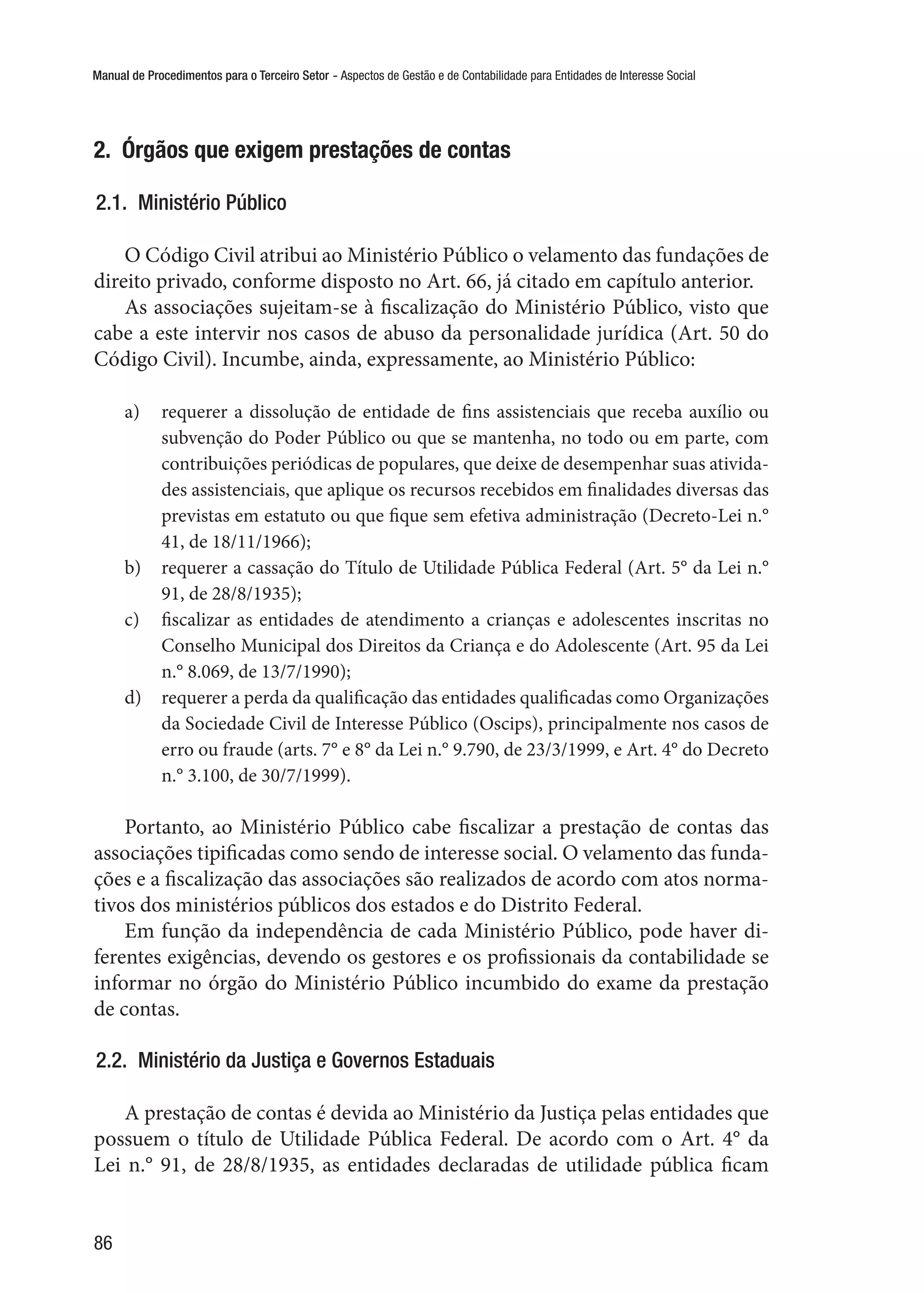 Manual de Procedimentos para o Terceiro Setor - Aspectos de Gestão e de Contabilidade para Entidades de Interesse Social
86
2.  Órgãos que exigem prestações de contas
2.1.  Ministério Público
O Código Civil atribui ao Ministério Público o velamento das fundações de
direito privado, conforme disposto no Art. 66, já citado em capítulo anterior.
As associações sujeitam-se à fiscalização do Ministério Público, visto que
cabe a este intervir nos casos de abuso da personalidade jurídica (Art. 50 do
Código Civil). Incumbe, ainda, expressamente, ao Ministério Público:
a)	 requerer a dissolução de entidade de fins assistenciais que receba auxílio ou
subvenção do Poder Público ou que se mantenha, no todo ou em parte, com
contribuições periódicas de populares, que deixe de desempenhar suas ativida-
des assistenciais, que aplique os recursos recebidos em finalidades diversas das
previstas em estatuto ou que fique sem efetiva administração (Decreto-Lei n.°
41, de 18/11/1966);
b)	 requerer a cassação do Título de Utilidade Pública Federal (Art. 5° da Lei n.°
91, de 28/8/1935);
c)	 fiscalizar as entidades de atendimento a crianças e adolescentes inscritas no
Conselho Municipal dos Direitos da Criança e do Adolescente (Art. 95 da Lei
n.° 8.069, de 13/7/1990);
d)	 requerer a perda da qualificação das entidades qualificadas como Organizações
da Sociedade Civil de Interesse Público (Oscips), principalmente nos casos de
erro ou fraude (arts. 7° e 8° da Lei n.° 9.790, de 23/3/1999, e Art. 4° do Decreto
n.° 3.100, de 30/7/1999).
Portanto, ao Ministério Público cabe fiscalizar a prestação de contas das
associações tipificadas como sendo de interesse social. O velamento das funda-
ções e a fiscalização das associações são realizados de acordo com atos norma-
tivos dos ministérios públicos dos estados e do Distrito Federal.
Em função da independência de cada Ministério Público, pode haver di-
ferentes exigências, devendo os gestores e os profissionais da contabilidade se
informar no órgão do Ministério Público incumbido do exame da prestação
de contas.
2.2.  Ministério da Justiça e Governos Estaduais
A prestação de contas é devida ao Ministério da Justiça pelas entidades que
possuem o título de Utilidade Pública Federal. De acordo com o Art. 4° da
Lei n.° 91, de 28/8/1935, as entidades declaradas de utilidade pública ficam
 