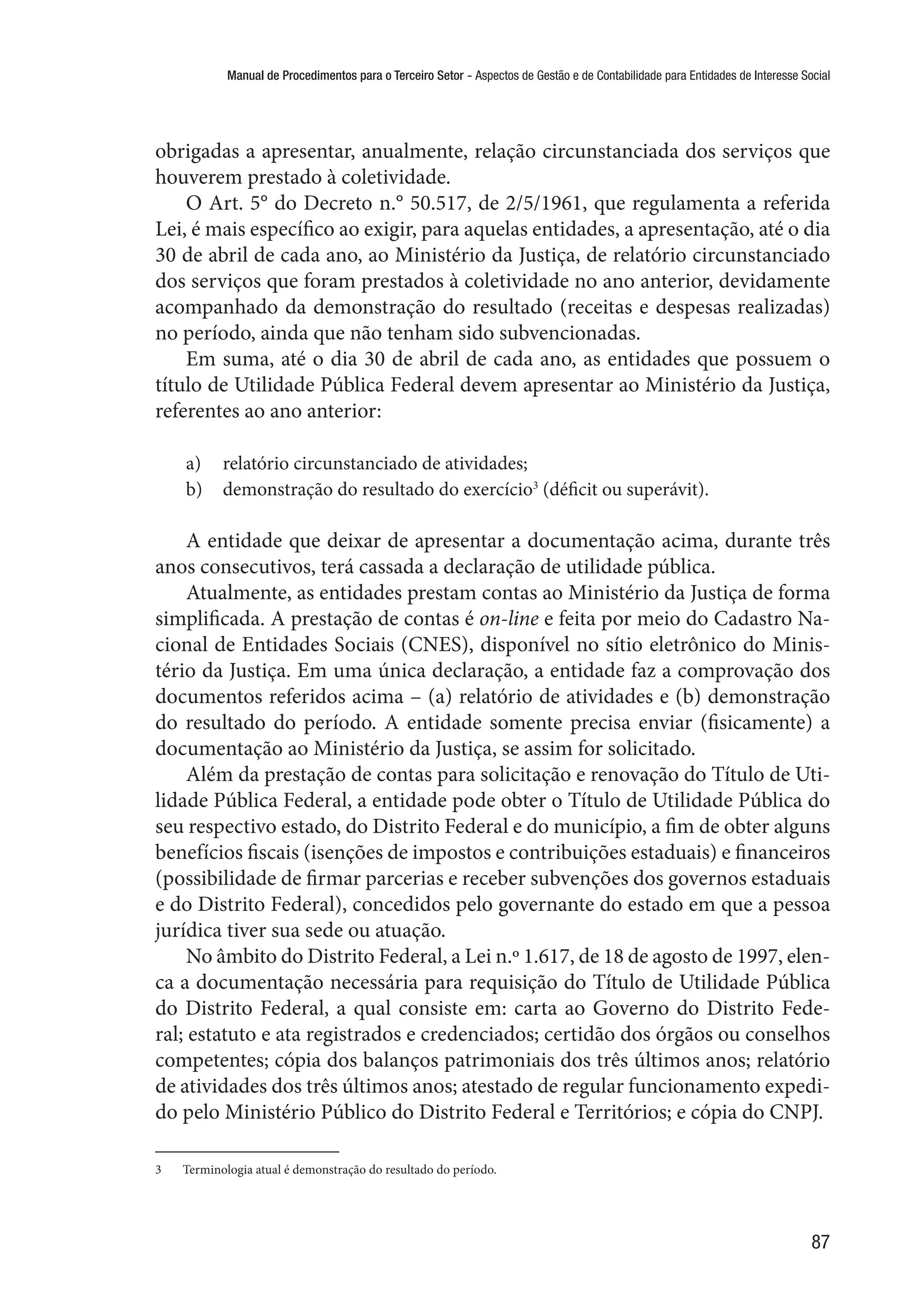 Manual de Procedimentos para o Terceiro Setor - Aspectos de Gestão e de Contabilidade para Entidades de Interesse Social
87
obrigadas a apresentar, anualmente, relação circunstanciada dos serviços que
houverem prestado à coletividade.
O Art. 5° do Decreto n.° 50.517, de 2/5/1961, que regulamenta a referida
Lei, é mais específico ao exigir, para aquelas entidades, a apresentação, até o dia
30 de abril de cada ano, ao Ministério da Justiça, de relatório circunstanciado
dos serviços que foram prestados à coletividade no ano anterior, devidamente
acompanhado da demonstração do resultado (receitas e despesas realizadas)
no período, ainda que não tenham sido subvencionadas.
Em suma, até o dia 30 de abril de cada ano, as entidades que possuem o
título de Utilidade Pública Federal devem apresentar ao Ministério da Justiça,
referentes ao ano anterior:
a)	 relatório circunstanciado de atividades;
b)	 demonstração do resultado do exercício3
(déficit ou superávit).
A entidade que deixar de apresentar a documentação acima, durante três
anos consecutivos, terá cassada a declaração de utilidade pública.
Atualmente, as entidades prestam contas ao Ministério da Justiça de forma
simplificada. A prestação de contas é on-line e feita por meio do Cadastro Na-
cional de Entidades Sociais (CNES), disponível no sítio eletrônico do Minis-
tério da Justiça. Em uma única declaração, a entidade faz a comprovação dos
documentos referidos acima – (a) relatório de atividades e (b) demonstração
do resultado do período. A entidade somente precisa enviar (fisicamente) a
documentação ao Ministério da Justiça, se assim for solicitado.
Além da prestação de contas para solicitação e renovação do Título de Uti-
lidade Pública Federal, a entidade pode obter o Título de Utilidade Pública do
seu respectivo estado, do Distrito Federal e do município, a fim de obter alguns
benefícios fiscais (isenções de impostos e contribuições estaduais) e financeiros
(possibilidade de firmar parcerias e receber subvenções dos governos estaduais
e do Distrito Federal), concedidos pelo governante do estado em que a pessoa
jurídica tiver sua sede ou atuação.
No âmbito do Distrito Federal, a Lei n.º 1.617, de 18 de agosto de 1997, elen-
ca a documentação necessária para requisição do Título de Utilidade Pública
do Distrito Federal, a qual consiste em: carta ao Governo do Distrito Fede-
ral; estatuto e ata registrados e credenciados; certidão dos órgãos ou conselhos
competentes; cópia dos balanços patrimoniais dos três últimos anos; relatório
de atividades dos três últimos anos; atestado de regular funcionamento expedi-
do pelo Ministério Público do Distrito Federal e Territórios; e cópia do CNPJ.
3	 Terminologia atual é demonstração do resultado do período.
 