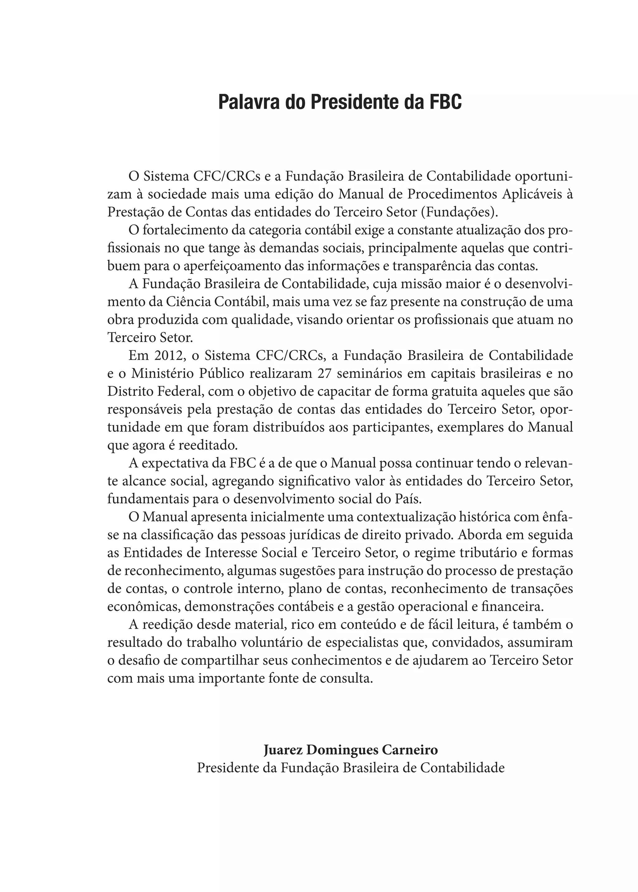 Palavra do Presidente da FBC
O Sistema CFC/CRCs e a Fundação Brasileira de Contabilidade oportuni-
zam à sociedade mais uma edição do Manual de Procedimentos Aplicáveis à
Prestação de Contas das entidades do Terceiro Setor (Fundações).
O fortalecimento da categoria contábil exige a constante atualização dos pro-
fissionais no que tange às demandas sociais, principalmente aquelas que contri-
buem para o aperfeiçoamento das informações e transparência das contas.
A Fundação Brasileira de Contabilidade, cuja missão maior é o desenvolvi-
mento da Ciência Contábil, mais uma vez se faz presente na construção de uma
obra produzida com qualidade, visando orientar os profissionais que atuam no
Terceiro Setor.
Em 2012, o Sistema CFC/CRCs, a Fundação Brasileira de Contabilidade
e o Ministério Público realizaram 27 seminários em capitais brasileiras e no
Distrito Federal, com o objetivo de capacitar de forma gratuita aqueles que são
responsáveis pela prestação de contas das entidades do Terceiro Setor, opor-
tunidade em que foram distribuídos aos participantes, exemplares do Manual
que agora é reeditado.
A expectativa da FBC é a de que o Manual possa continuar tendo o relevan-
te alcance social, agregando significativo valor às entidades do Terceiro Setor,
fundamentais para o desenvolvimento social do País.
O Manual apresenta inicialmente uma contextualização histórica com ênfa-
se na classificação das pessoas jurídicas de direito privado. Aborda em seguida
as Entidades de Interesse Social e Terceiro Setor, o regime tributário e formas
de reconhecimento, algumas sugestões para instrução do processo de prestação
de contas, o controle interno, plano de contas, reconhecimento de transações
econômicas, demonstrações contábeis e a gestão operacional e financeira.
A reedição desde material, rico em conteúdo e de fácil leitura, é também o
resultado do trabalho voluntário de especialistas que, convidados, assumiram
o desafio de compartilhar seus conhecimentos e de ajudarem ao Terceiro Setor
com mais uma importante fonte de consulta.
Juarez Domingues Carneiro
Presidente da Fundação Brasileira de Contabilidade
 