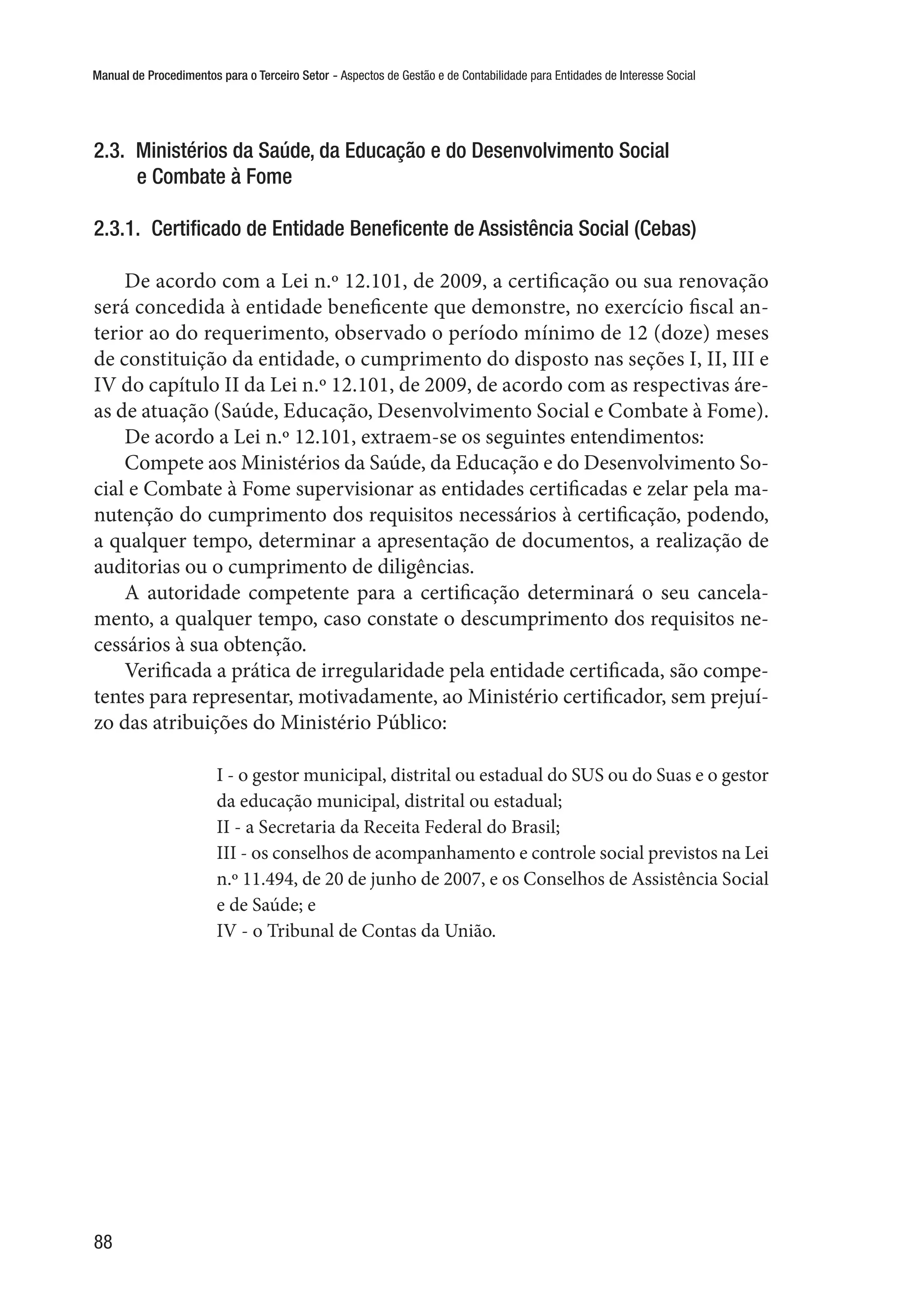 Manual de Procedimentos para o Terceiro Setor - Aspectos de Gestão e de Contabilidade para Entidades de Interesse Social
88
2.3.  Ministérios da Saúde, da Educação e do Desenvolvimento Social
e Combate à Fome
2.3.1.  Certificado de Entidade Beneficente de Assistência Social (Cebas)
De acordo com a Lei n.º 12.101, de 2009, a certificação ou sua renovação
será concedida à entidade beneficente que demonstre, no exercício fiscal an-
terior ao do requerimento, observado o período mínimo de 12 (doze) meses
de constituição da entidade, o cumprimento do disposto nas seções I, II, III e
IV do capítulo II da Lei n.º 12.101, de 2009, de acordo com as respectivas áre-
as de atuação (Saúde, Educação, Desenvolvimento Social e Combate à Fome).
De acordo a Lei n.º 12.101, extraem-se os seguintes entendimentos:
Compete aos Ministérios da Saúde, da Educação e do Desenvolvimento So-
cial e Combate à Fome supervisionar as entidades certificadas e zelar pela ma-
nutenção do cumprimento dos requisitos necessários à certificação, podendo,
a qualquer tempo, determinar a apresentação de documentos, a realização de
auditorias ou o cumprimento de diligências.
A autoridade competente para a certificação determinará o seu cancela-
mento, a qualquer tempo, caso constate o descumprimento dos requisitos ne-
cessários à sua obtenção.
Verificada a prática de irregularidade pela entidade certificada, são compe-
tentes para representar, motivadamente, ao Ministério certificador, sem prejuí-
zo das atribuições do Ministério Público:
I - o gestor municipal, distrital ou estadual do SUS ou do Suas e o gestor
da educação municipal, distrital ou estadual;
II - a Secretaria da Receita Federal do Brasil;
III - os conselhos de acompanhamento e controle social previstos na Lei
n.º 11.494, de 20 de junho de 2007, e os Conselhos de Assistência Social
e de Saúde; e
IV - o Tribunal de Contas da União.
 