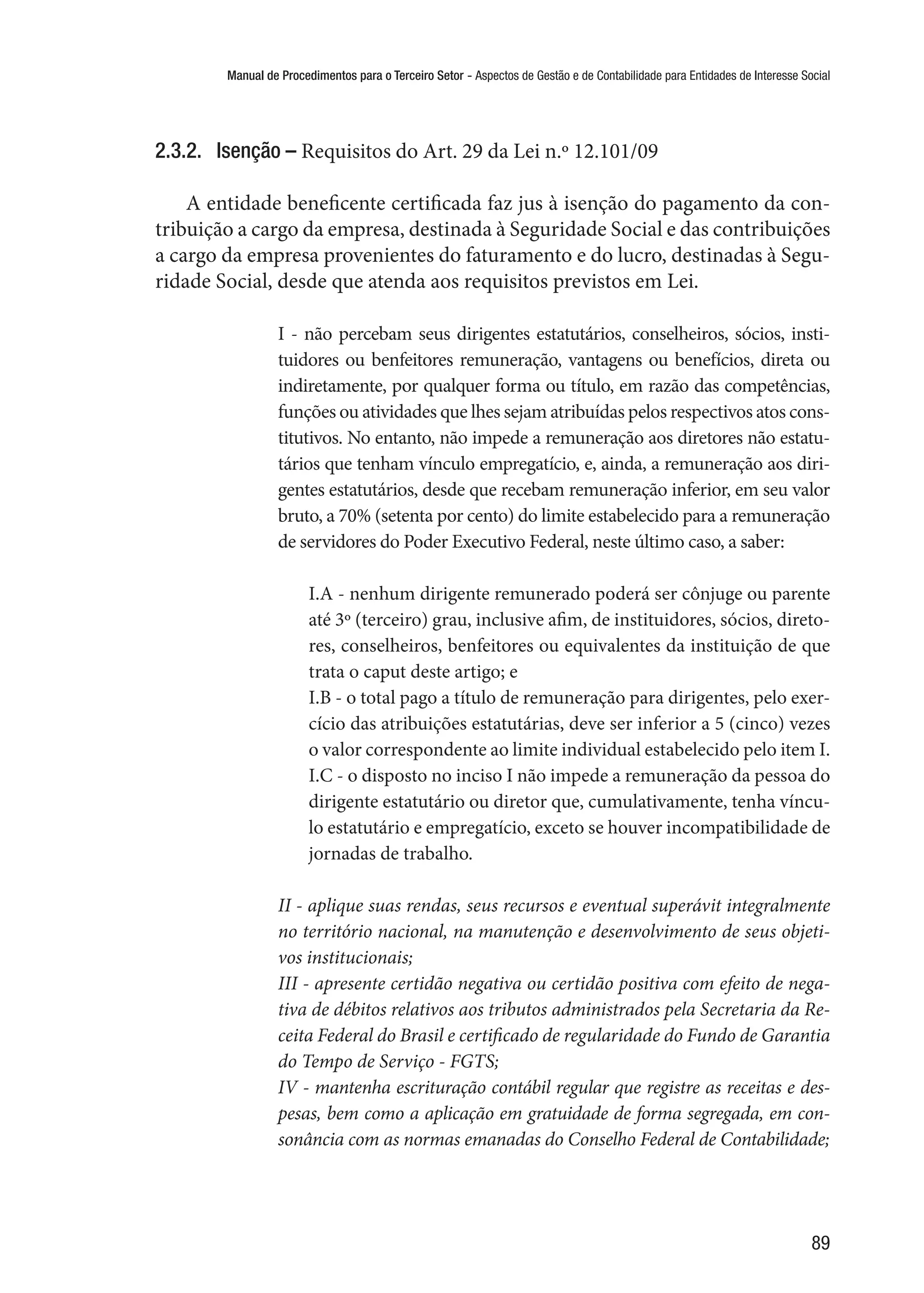 Manual de Procedimentos para o Terceiro Setor - Aspectos de Gestão e de Contabilidade para Entidades de Interesse Social
89
2.3.2.	 Isenção – Requisitos do Art. 29 da Lei n.º 12.101/09
A entidade beneficente certificada faz jus à isenção do pagamento da con-
tribuição a cargo da empresa, destinada à Seguridade Social e das contribuições
a cargo da empresa provenientes do faturamento e do lucro, destinadas à Segu-
ridade Social, desde que atenda aos requisitos previstos em Lei.
I - não percebam seus dirigentes estatutários, conselheiros, sócios, insti-
tuidores ou benfeitores remuneração, vantagens ou benefícios, direta ou
indiretamente, por qualquer forma ou título, em razão das competências,
funções ou atividades que lhes sejam atribuídas pelos respectivos atos cons-
titutivos. No entanto, não impede a remuneração aos diretores não estatu-
tários que tenham vínculo empregatício, e, ainda, a remuneração aos diri-
gentes estatutários, desde que recebam remuneração inferior, em seu valor
bruto, a 70% (setenta por cento) do limite estabelecido para a remuneração
de servidores do Poder Executivo Federal, neste último caso, a saber:
I.A - nenhum dirigente remunerado poderá ser cônjuge ou parente
até 3º (terceiro) grau, inclusive afim, de instituidores, sócios, direto-
res, conselheiros, benfeitores ou equivalentes da instituição de que
trata o caput deste artigo; e 
I.B - o total pago a título de remuneração para dirigentes, pelo exer-
cício das atribuições estatutárias, deve ser inferior a 5 (cinco) vezes
o valor correspondente ao limite individual estabelecido pelo item I.
I.C - o disposto no inciso I não impede a remuneração da pessoa do
dirigente estatutário ou diretor que, cumulativamente, tenha víncu-
lo estatutário e empregatício, exceto se houver incompatibilidade de
jornadas de trabalho.
II - aplique suas rendas, seus recursos e eventual superávit integralmente
no território nacional, na manutenção e desenvolvimento de seus objeti-
vos institucionais;
III - apresente certidão negativa ou certidão positiva com efeito de nega-
tiva de débitos relativos aos tributos administrados pela Secretaria da Re-
ceita Federal do Brasil e certificado de regularidade do Fundo de Garantia
do Tempo de Serviço - FGTS;
IV - mantenha escrituração contábil regular que registre as receitas e des-
pesas, bem como a aplicação em gratuidade de forma segregada, em con-
sonância com as normas emanadas do Conselho Federal de Contabilidade;
 