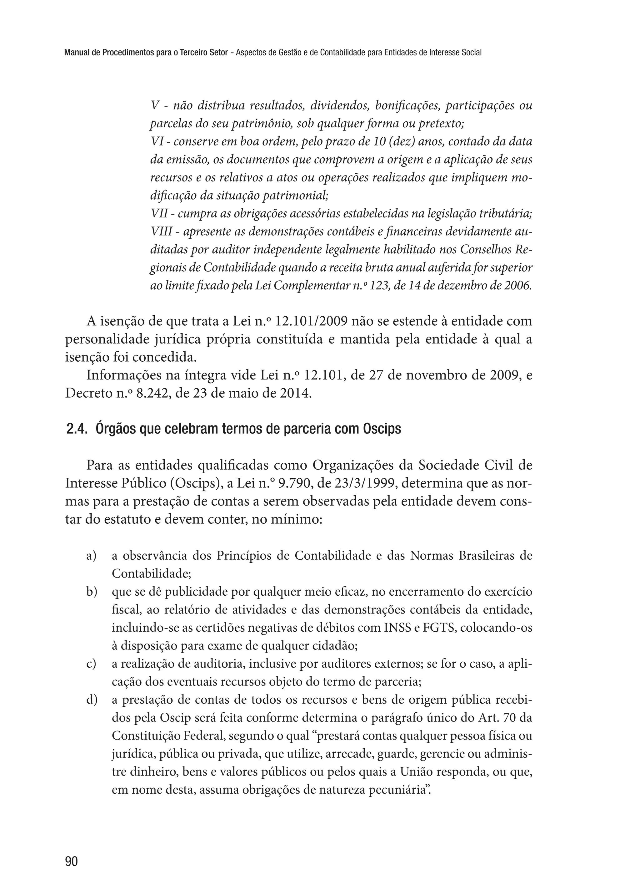 Manual de Procedimentos para o Terceiro Setor - Aspectos de Gestão e de Contabilidade para Entidades de Interesse Social
90
V - não distribua resultados, dividendos, bonificações, participações ou
parcelas do seu patrimônio, sob qualquer forma ou pretexto;
VI - conserve em boa ordem, pelo prazo de 10 (dez) anos, contado da data
da emissão, os documentos que comprovem a origem e a aplicação de seus
recursos e os relativos a atos ou operações realizados que impliquem mo-
dificação da situação patrimonial;
VII - cumpra as obrigações acessórias estabelecidas na legislação tributária;
VIII - apresente as demonstrações contábeis e financeiras devidamente au-
ditadas por auditor independente legalmente habilitado nos Conselhos Re-
gionais de Contabilidade quando a receita bruta anual auferida for superior
ao limite fixado pela Lei Complementar n.º 123, de 14 de dezembro de 2006.
A isenção de que trata a Lei n.º 12.101/2009 não se estende à entidade com
personalidade jurídica própria constituída e mantida pela entidade à qual a
isenção foi concedida.
Informações na íntegra vide Lei n.º 12.101, de 27 de novembro de 2009, e
Decreto n.º 8.242, de 23 de maio de 2014.
2.4.  Órgãos que celebram termos de parceria com Oscips
Para as entidades qualificadas como Organizações da Sociedade Civil de
Interesse Público (Oscips), a Lei n.° 9.790, de 23/3/1999, determina que as nor-
mas para a prestação de contas a serem observadas pela entidade devem cons-
tar do estatuto e devem conter, no mínimo:
a)	 a observância dos Princípios de Contabilidade e das Normas Brasileiras de
Contabilidade;
b)	 que se dê publicidade por qualquer meio eficaz, no encerramento do exercício
fiscal, ao relatório de atividades e das demonstrações contábeis da entidade,
incluindo-se as certidões negativas de débitos com INSS e FGTS, colocando-os
à disposição para exame de qualquer cidadão;
c)	 a realização de auditoria, inclusive por auditores externos; se for o caso, a apli-
cação dos eventuais recursos objeto do termo de parceria;
d)	 a prestação de contas de todos os recursos e bens de origem pública recebi-
dos pela Oscip será feita conforme determina o parágrafo único do Art. 70 da
Constituição Federal, segundo o qual “prestará contas qualquer pessoa física ou
jurídica, pública ou privada, que utilize, arrecade, guarde, gerencie ou adminis-
tre dinheiro, bens e valores públicos ou pelos quais a União responda, ou que,
em nome desta, assuma obrigações de natureza pecuniária”.
 