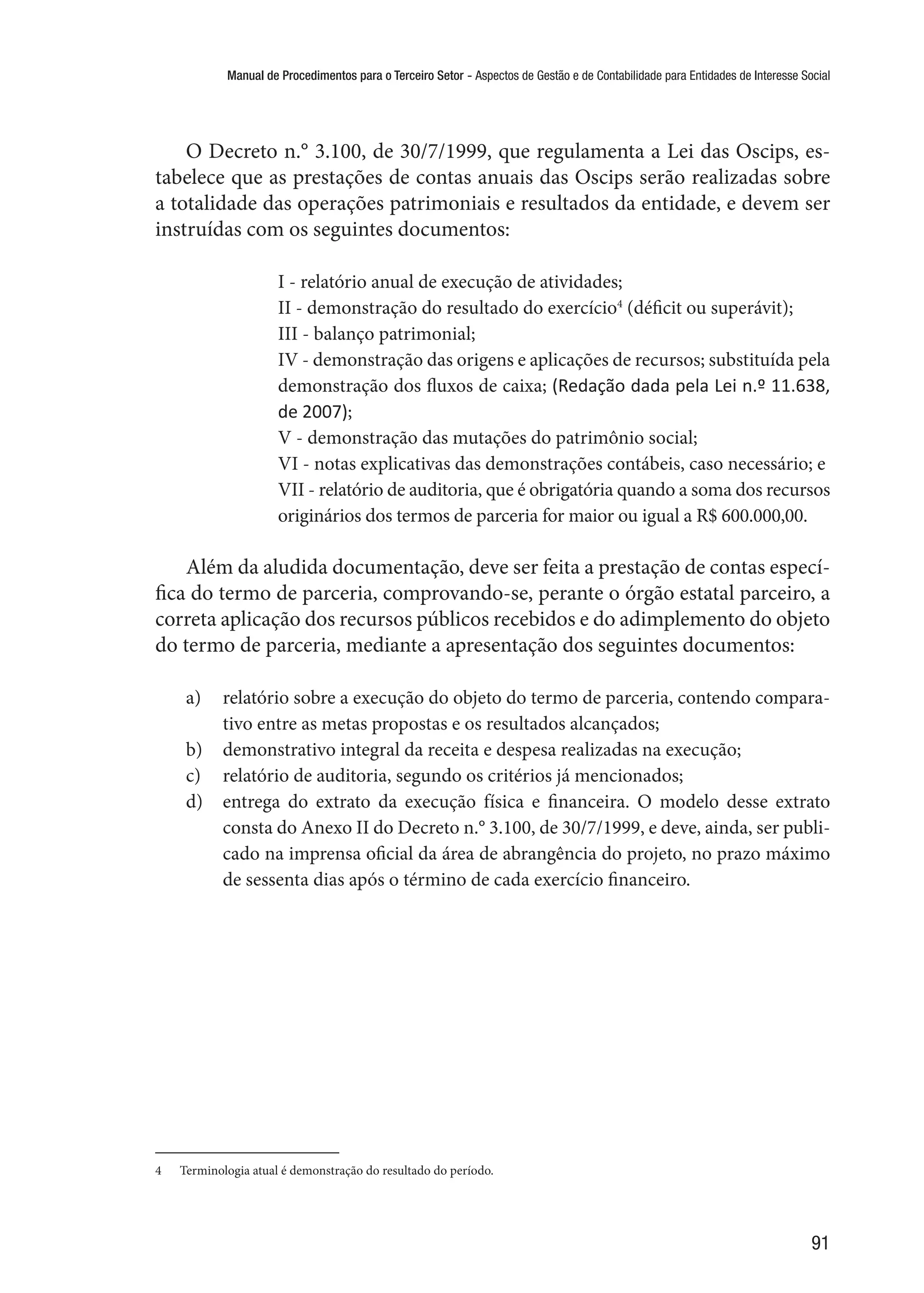 Manual de Procedimentos para o Terceiro Setor - Aspectos de Gestão e de Contabilidade para Entidades de Interesse Social
91
O Decreto n.° 3.100, de 30/7/1999, que regulamenta a Lei das Oscips, es-
tabelece que as prestações de contas anuais das Oscips serão realizadas sobre
a totalidade das operações patrimoniais e resultados da entidade, e devem ser
instruídas com os seguintes documentos:
I - relatório anual de execução de atividades;
II - demonstração do resultado do exercício4
(déficit ou superávit);
III - balanço patrimonial;
IV - demonstração das origens e aplicações de recursos; substituída pela
demonstração dos fluxos de caixa; (Redação dada pela Lei n.º 11.638,
de 2007);
V - demonstração das mutações do patrimônio social;
VI - notas explicativas das demonstrações contábeis, caso necessário; e
VII - relatório de auditoria, que é obrigatória quando a soma dos recursos
originários dos termos de parceria for maior ou igual a R$ 600.000,00.
Além da aludida documentação, deve ser feita a prestação de contas especí-
fica do termo de parceria, comprovando-se, perante o órgão estatal parceiro, a
correta aplicação dos recursos públicos recebidos e do adimplemento do objeto
do termo de parceria, mediante a apresentação dos seguintes documentos:
a)	 relatório sobre a execução do objeto do termo de parceria, contendo compara-
tivo entre as metas propostas e os resultados alcançados;
b)	 demonstrativo integral da receita e despesa realizadas na execução;
c)	 relatório de auditoria, segundo os critérios já mencionados;
d)	 entrega do extrato da execução física e financeira. O modelo desse extrato
consta do Anexo II do Decreto n.° 3.100, de 30/7/1999, e deve, ainda, ser publi-
cado na imprensa oficial da área de abrangência do projeto, no prazo máximo
de sessenta dias após o término de cada exercício financeiro.
4	 Terminologia atual é demonstração do resultado do período.
 