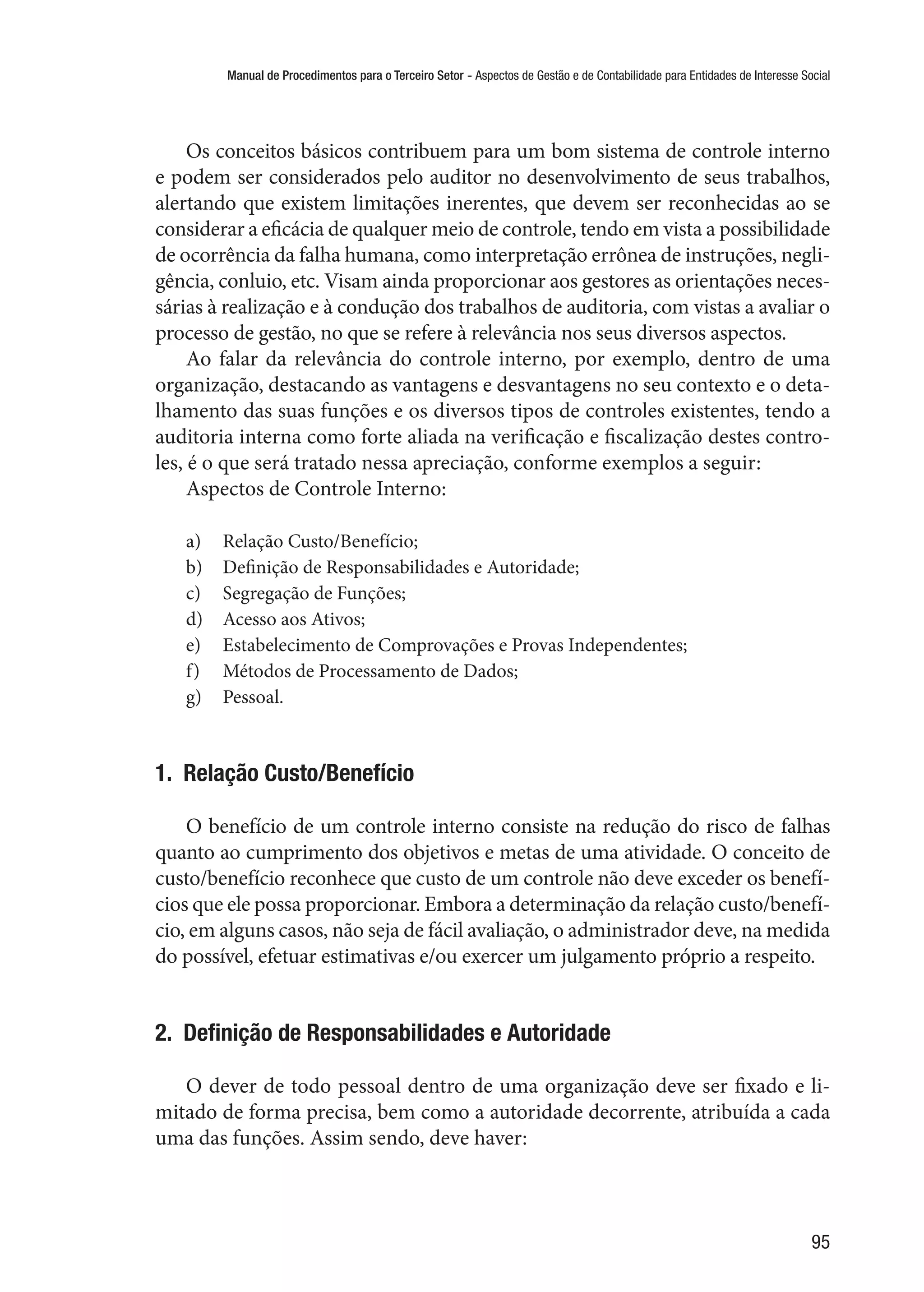 Manual de Procedimentos para o Terceiro Setor - Aspectos de Gestão e de Contabilidade para Entidades de Interesse Social
95
Os conceitos básicos contribuem para um bom sistema de controle interno
e podem ser considerados pelo auditor no desenvolvimento de seus trabalhos,
alertando que existem limitações inerentes, que devem ser reconhecidas ao se
considerar a eficácia de qualquer meio de controle, tendo em vista a possibilidade
de ocorrência da falha humana, como interpretação errônea de instruções, negli-
gência, conluio, etc. Visam ainda proporcionar aos gestores as orientações neces-
sárias à realização e à condução dos trabalhos de auditoria, com vistas a avaliar o
processo de gestão, no que se refere à relevância nos seus diversos aspectos.
Ao falar da relevância do controle interno, por exemplo, dentro de uma
organização, destacando as vantagens e desvantagens no seu contexto e o deta-
lhamento das suas funções e os diversos tipos de controles existentes, tendo a
auditoria interna como forte aliada na verificação e fiscalização destes contro-
les, é o que será tratado nessa apreciação, conforme exemplos a seguir:
Aspectos de Controle Interno:
a)	 Relação Custo/Benefício;
b)	 Definição de Responsabilidades e Autoridade;
c)	 Segregação de Funções;
d)	 Acesso aos Ativos;
e)	 Estabelecimento de Comprovações e Provas Independentes;
f)	 Métodos de Processamento de Dados;
g)	 Pessoal.
1.  Relação Custo/Benefício
O benefício de um controle interno consiste na redução do risco de falhas
quanto ao cumprimento dos objetivos e metas de uma atividade. O conceito de
custo/benefício reconhece que custo de um controle não deve exceder os benefí-
cios que ele possa proporcionar. Embora a determinação da relação custo/benefí-
cio, em alguns casos, não seja de fácil avaliação, o administrador deve, na medida
do possível, efetuar estimativas e/ou exercer um julgamento próprio a respeito.
2.  Definição de Responsabilidades e Autoridade
O dever de todo pessoal dentro de uma organização deve ser fixado e li-
mitado de forma precisa, bem como a autoridade decorrente, atribuída a cada
uma das funções. Assim sendo, deve haver:
 