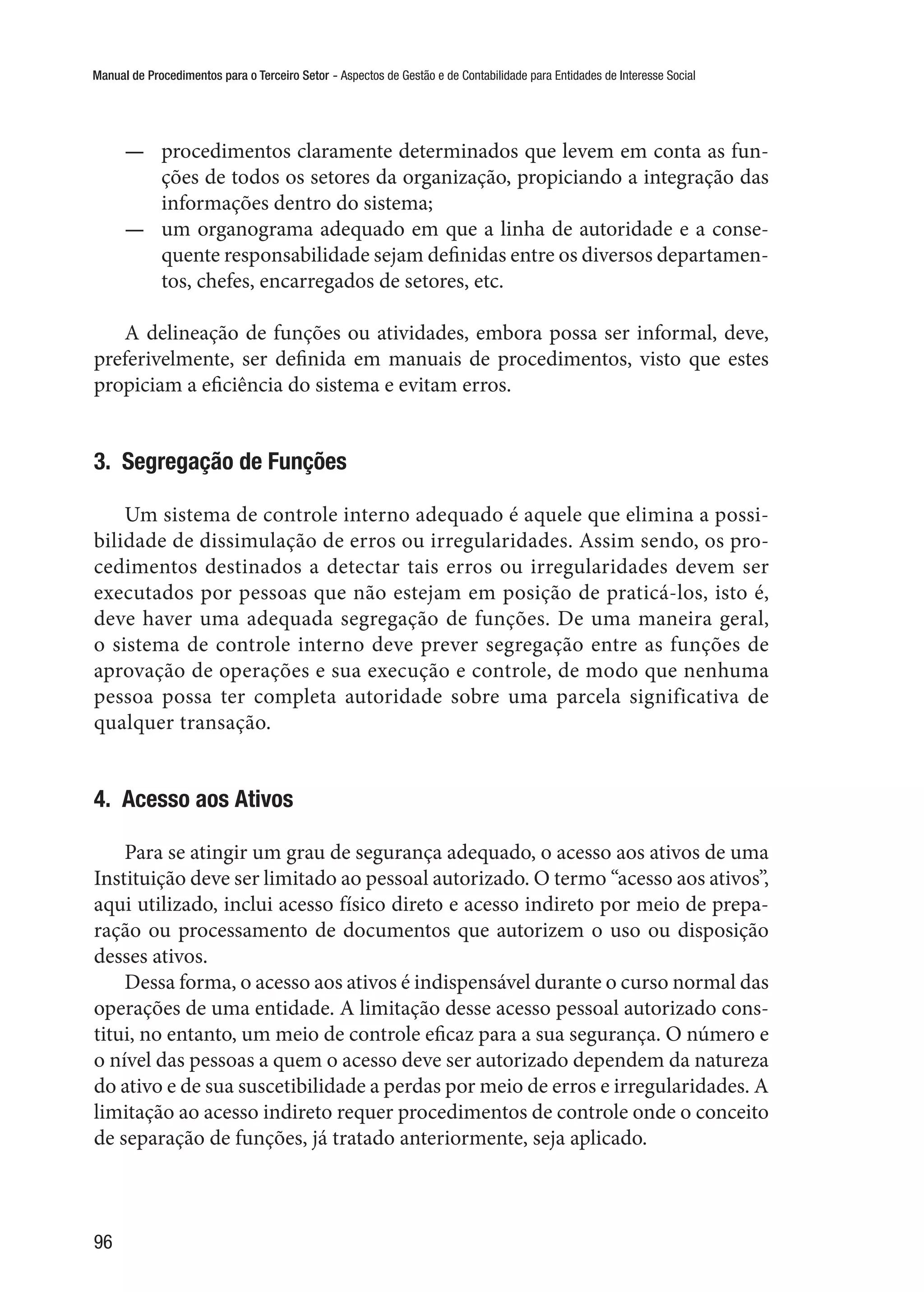 Manual de Procedimentos para o Terceiro Setor - Aspectos de Gestão e de Contabilidade para Entidades de Interesse Social
96
—— procedimentos claramente determinados que levem em conta as fun-
ções de todos os setores da organização, propiciando a integração das
informações dentro do sistema;
—— um organograma adequado em que a linha de autoridade e a conse-
quente responsabilidade sejam definidas entre os diversos departamen-
tos, chefes, encarregados de setores, etc.
A delineação de funções ou atividades, embora possa ser informal, deve,
preferivelmente, ser definida em manuais de procedimentos, visto que estes
propiciam a eficiência do sistema e evitam erros.
3.  Segregação de Funções
Um sistema de controle interno adequado é aquele que elimina a possi-
bilidade de dissimulação de erros ou irregularidades. Assim sendo, os pro-
cedimentos destinados a detectar tais erros ou irregularidades devem ser
executados por pessoas que não estejam em posição de praticá-los, isto é,
deve haver uma adequada segregação de funções. De uma maneira geral,
o sistema de controle interno deve prever segregação entre as funções de
aprovação de operações e sua execução e controle, de modo que nenhuma
pessoa possa ter completa autoridade sobre uma parcela significativa de
qualquer transação.
4.  Acesso aos Ativos
Para se atingir um grau de segurança adequado, o acesso aos ativos de uma
Instituição deve ser limitado ao pessoal autorizado. O termo “acesso aos ativos”,
aqui utilizado, inclui acesso físico direto e acesso indireto por meio de prepa-
ração ou processamento de documentos que autorizem o uso ou disposição
desses ativos.
Dessa forma, o acesso aos ativos é indispensável durante o curso normal das
operações de uma entidade. A limitação desse acesso pessoal autorizado cons-
titui, no entanto, um meio de controle eficaz para a sua segurança. O número e
o nível das pessoas a quem o acesso deve ser autorizado dependem da natureza
do ativo e de sua suscetibilidade a perdas por meio de erros e irregularidades. A
limitação ao acesso indireto requer procedimentos de controle onde o conceito
de separação de funções, já tratado anteriormente, seja aplicado.
 