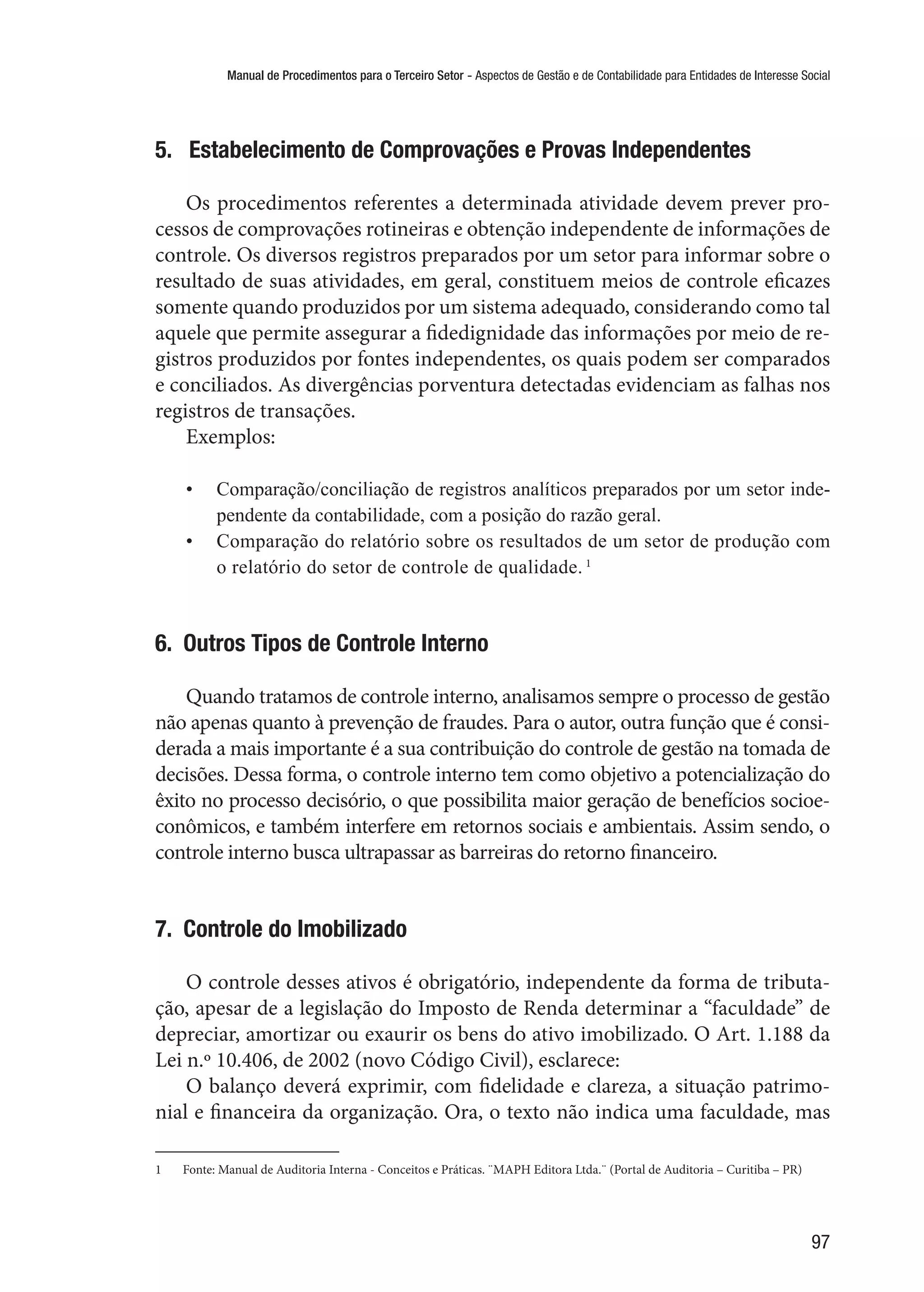 Manual de Procedimentos para o Terceiro Setor - Aspectos de Gestão e de Contabilidade para Entidades de Interesse Social
97
5.  Estabelecimento de Comprovações e Provas Independentes
Os procedimentos referentes a determinada atividade devem prever pro-
cessos de comprovações rotineiras e obtenção independente de informações de
controle. Os diversos registros preparados por um setor para informar sobre o
resultado de suas atividades, em geral, constituem meios de controle eficazes
somente quando produzidos por um sistema adequado, considerando como tal
aquele que permite assegurar a fidedignidade das informações por meio de re-
gistros produzidos por fontes independentes, os quais podem ser comparados
e conciliados. As divergências porventura detectadas evidenciam as falhas nos
registros de transações.
Exemplos:
•	 Comparação/conciliação de registros analíticos preparados por um setor inde-
pendente da contabilidade, com a posição do razão geral.
•	 Comparação do relatório sobre os resultados de um setor de produção com
o relatório do setor de controle de qualidade. 1
6.  Outros Tipos de Controle Interno
Quando tratamos de controle interno, analisamos sempre o processo de gestão
não apenas quanto à prevenção de fraudes. Para o autor, outra função que é consi-
derada a mais importante é a sua contribuição do controle de gestão na tomada de
decisões. Dessa forma, o controle interno tem como objetivo a potencialização do
êxito no processo decisório, o que possibilita maior geração de benefícios socioe-
conômicos, e também interfere em retornos sociais e ambientais. Assim sendo, o
controle interno busca ultrapassar as barreiras do retorno financeiro.
7.  Controle do Imobilizado
O controle desses ativos é obrigatório, independente da forma de tributa-
ção, apesar de a legislação do Imposto de Renda determinar a “faculdade” de
depreciar, amortizar ou exaurir os bens do ativo imobilizado. O Art. 1.188 da
Lei n.º 10.406, de 2002 (novo Código Civil), esclarece:
O balanço deverá exprimir, com fidelidade e clareza, a situação patrimo-
nial e financeira da organização. Ora, o texto não indica uma faculdade, mas
1	 Fonte: Manual de Auditoria Interna - Conceitos e Práticas. ¨MAPH Editora Ltda.¨ (Portal de Auditoria – Curitiba – PR)
 