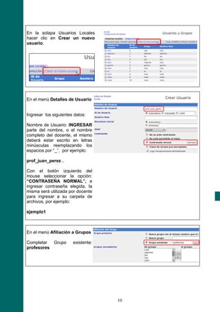 En la solapa Usuarios Locales
hacer clic en Crear un nuevo
usuario.




En el menú Detalles de Usuario


Ingresar los siguientes datos:

Nombre de Usuario: INGRESAR
parte del nombre, o el nombre
completo del docente, el mismo
deberá estar escrito en letras
minúsculas reemplazando los
espacios por “_”, por ejemplo:

prof_juan_perez .

Con el botón izquierdo del
mouse seleccionar la opción:
“CONTRASEÑA NORMAL”, e
ingresar contraseña elegida, la
misma será utilizada por docente
para ingresar a su carpeta de
archivos, por ejemplo:

ejemplo1



En el menú Afiliación a Grupos

Completar  Grupo       existente:
profesores




                                    10
 