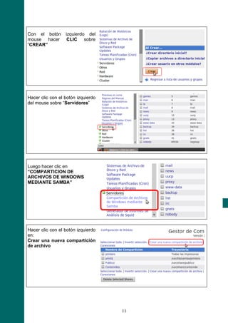Con el botón      izquierdo del
mouse hacer        CLIC sobre
“CREAR”




Hacer clic con el botón izquierdo
del mouse sobre “Servidores”




Luego hacer clic en
“COMPARTICION DE
ARCHIVOS DE WINDOWS
MEDIANTE SAMBA”




Hacer clic con el botón izquierdo
en:
Crear una nueva compartición
de archivo




                                    11
 