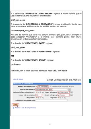 A la derecha de “NOMBRE DE COMPARTICIÓN” ingresar el mismo nombre que se
uso al crear el usuario del profesor en este caso:

prof_juan_perez

A la derecha de “DIRECTORIO A COMPARTIR” ingresar la ubicación donde va a
estar la carpeta de archivos dentro del servidor escolar, por ejemplo:

/var/share/prof_juan_perez

Más allá del nombre que se le va a dar por ejemplo: “prof_juan_perez”, siempre se
debe anteponer “/var/share/” a la misma, caso contrario podría traer futuros
problemas en el Backup del servidor escolar.

A la derecha de “CREATE WITH OWER” ingresar:

prof_juan_perez

A la derecha de “CREATE WITH PERMISSIONS” ingresar:

755

A la derecha de “CREATE WITH GROUP” ingresar:

profesores


Por último, con el botón izquierdo de mouse, hacer CLIC en CREAR.




                                           12
 