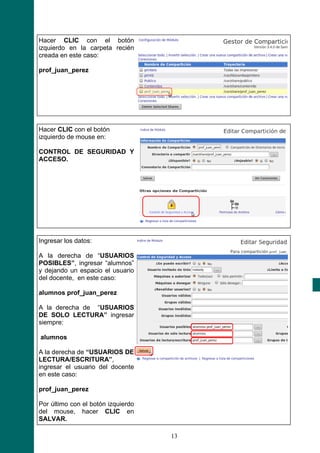Hacer CLIC con el botón
izquierdo en la carpeta recién
creada en este caso:

prof_juan_perez




Hacer CLIC con el botón
izquierdo de mouse en:

CONTROL DE SEGURIDAD Y
ACCESO.




Ingresar los datos:

A la derecha de “USUARIOS
POSIBLES”, ingresar “alumnos”
y dejando un espacio el usuario
del docente, en este caso:

alumnos prof_juan_perez

A la derecha de “USUARIOS
DE SOLO LECTURA” ingresar
siempre:

alumnos

A la derecha de “USUARIOS DE
LECTURA/ESCRITURA”,
ingresar el usuario del docente
en este caso:

prof_juan_perez

Por último con el botón izquierdo
del mouse, hacer CLIC en
SALVAR.

                                    13
 