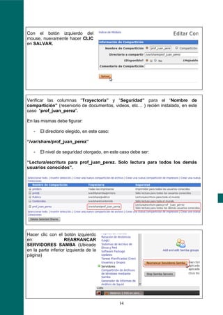 Con el botón izquierdo del
mouse, nuevamente hacer CLIC
en SALVAR.




Verificar las columnas “Trayectoria” y “Seguridad” para el “Nombre de
compartición” (reservorio de documentos, videos, etc… ) recién instalado, en este
caso “prof_juan_perez”.

En las mismas debe figurar:

   -   El directorio elegido, en este caso:

“/var/share/prof_juan_perez”

   -   El nivel de seguridad otorgado, en este caso debe ser:

“Lectura/escritura para prof_juan_perez. Solo lectura para todos los demás
usuarios conocidos”.




Hacer clic con el botón izquierdo
en:                 REARRANCAR
SERVIDORES SAMBA (Ubicado
en la parte inferior izquierda de la
página)




                                              14
 