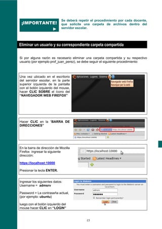 Se deberá repetir el procedimiento por cada docente,
 ¡IMPORTANTE!                que solicite una carpeta de archivos dentro del
           ►                 servidor escolar.




Eliminar un usuario y su correspondiente carpeta compartida

Si por alguna razón es necesario eliminar una carpeta compartida y su respectivo
usuario (por ejemplo prof_juan_perez), se debe seguir el siguiente procedimiento:



Una vez ubicado en el escritorio
del servidor escolar, en la parte
superior izquierda de la pantalla
con el botón izquierdo del mouse,
hacer CLIC SOBRE el ícono del
“NAVEGADOR WEB FIREFOX”




Hacer CLIC en la “BARRA DE
DIRECCIONES”




En la barra de dirección de Mozilla
Firefox ingresar la siguiente
dirección:

https://localhost:10000

Presionar la tecla ENTER.


Ingresar los siguientes datos:
Username = admsrv

Password = La contraseña actual,
(por ejemplo: ubuntu)

luego con el botón izquierdo del
mouse hacer CLIC en “LOGIN”


                                            15
 