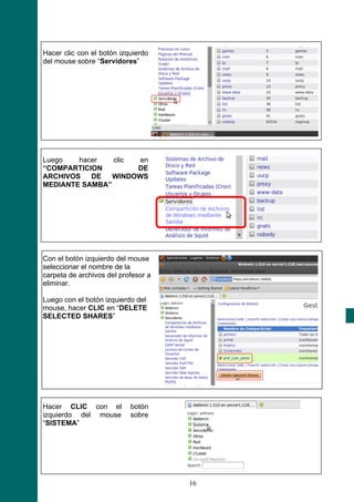 Hacer clic con el botón izquierdo
del mouse sobre “Servidores”




Luego   hacer   clic  en
“COMPARTICION        DE
ARCHIVOS   DE   WINDOWS
MEDIANTE SAMBA”




Con el botón izquierdo del mouse
seleccionar el nombre de la
carpeta de archivos del profesor a
eliminar.

Luego con el botón izquierdo del
mouse, hacer CLIC en “DELETE
SELECTED SHARES”




Hacer CLIC con el          botón
izquierdo del mouse        sobre
“SISTEMA”




                                     16
 