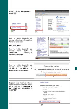 Hacer CLIC en “USUARIOS Y
GRUPOS”




Con el botón izquierdo del
mouse seleccionar el usuario a
borrar en este caso:

prof_juan_perez

Con el botón izquierdo del
mouse   hacer   CLIC   en
“BORRAR         USUARIOS
SELECCIONADOS”




Con el botón izquierdo del
mouse   hacer    CLIC  en
“BORRAR    USUARIOS     Y
DIRECTORIOS INICIALES”




Esperar unos instantes y luego
con el botón izquierdo del mouse
hacer CLIC en “REGRESAR A
LA LISTA DE USUARIOS Y
GRUPOS”




                                   17
 