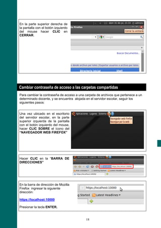 En la parte superior derecha de
la pantalla con el botón izquierdo
del mouse hacer CLIC en
CERRAR.




Cambiar contraseña de acceso a las carpetas compartidas
Para cambiar la contraseña de acceso a una carpeta de archivos que pertenece a un
determinado docente, y se encuentra alojada en el servidor escolar, seguir los
siguientes pasos:


Una vez ubicado en el escritorio
del servidor escolar, en la parte
superior izquierda de la pantalla
con el botón izquierdo del mouse,
hacer CLIC SOBRE el ícono del
“NAVEGADOR WEB FIREFOX”




Hacer CLIC en la “BARRA DE
DIRECCIONES”




En la barra de dirección de Mozilla
Firefox ingresar la siguiente
dirección:

https://localhost:10000

Presionar la tecla ENTER.


                                            18
 