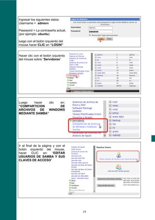 Ingresar los siguientes datos:
Username = admsrv

Password = La contraseña actual,
(por ejemplo: ubuntu)

luego con el botón izquierdo del
mouse hacer CLIC en “LOGIN”


Hacer clic con el botón izquierdo
del mouse sobre “Servidores”




Luego   hacer   clic en:
“COMPARTICION        DE
ARCHIVOS   DE   WINDOWS
MEDIANTE SAMBA”




Ir al final de la página y con el
botón izquierdo del mouse,
hacer     CLIC     en:   “EDITAR
USUARIOS DE SAMBA Y SUS
CLAVES DE ACCESO”




                                    19
 