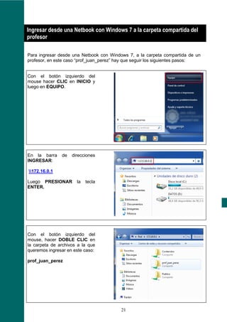 ¿
Ingresar desde una Netbook con Windows 7 a la carpeta compartida del
profesor

Para ingresar desde una Netbook con Windows 7, a la carpeta compartida de un
profesor, en este caso “prof_juan_perez” hay que seguir los siguientes pasos:


Con el botón izquierdo del
mouse hacer CLIC en INICIO y
luego en EQUIPO.




En la barra    de   direcciones
INGRESAR:

172.16.0.1

Luego PRESIONAR       la   tecla
ENTER.




Con el botón izquierdo del
mouse, hacer DOBLE CLIC en
la carpeta de archivos a la que
queremos ingresar en este caso:

prof_juan_perez




                                         21
 