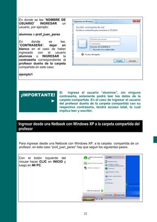 En donde se lee “NOMBRE DE
USUARIO”        INGRESAR un
usuario, por ejemplo:

alumnos o prof_juan_perez

En      donde       se      lee,
“CONTRASEÑA”,        dejar   en
blanco en el caso de haber
ingresado   con     el   usuario
alumnos o INGRESAR la
contraseña correspondiente al
profesor dueño de la carpeta
compartida en este caso:

ejemplo1




                           Si    ingresa el usuario “alumnos”, sin ninguna
 ¡IMPORTANTE!              contraseña, solamente podrá leer los datos de la
           ►               carpeta compartida. En el caso de ingresar el usuario
                           del profesor dueño de la carpeta compartida con su
                           respectiva contraseña, tendrá acceso total, lo cual
                           implica leer y escribir.



Ingresar desde una Netbook con Windows XP a la carpeta compartida del
profesor


Para ingresar desde una Netbook con Windows XP, a la carpeta compartida de un
profesor, en este caso “prof_juan_perez” hay que seguir los siguientes pasos:


Con el botón izquierdo del
mouse hacer CLIC en INICIO y
luego en MI PC.




                                          22
 