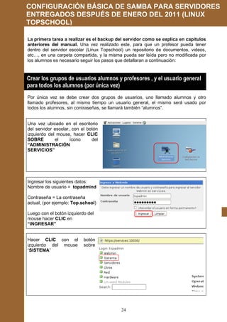 CONFIGURACIÓN BÁSICA DE SAMBA PARA SERVIDORES
ENTREGADOS DESPUÉS DE ENERO DEL 2011 (LINUX
TOPSCHOOL)

La primera tarea a realizar es el backup del servidor como se explica en capítulos
anteriores del manual. Una vez realizado este, para que un profesor pueda tener
dentro del servidor escolar (Linux Topschool) un repositorio de documentos, videos,
etc…, en una carpeta compartida, y la misma pueda ser leída pero no modificada por
los alumnos es necesario seguir los pasos que detallaran a continuación:



Crear los grupos de usuarios alumnos y profesores , y el usuario general
para todos los alumnos (por única vez)
Por única vez se debe crear dos grupos de usuarios, uno llamado alumnos y otro
llamado profesores, al mismo tiempo un usuario general, el mismo será usado por
todos los alumnos, sin contraseñas, se llamará también “alumnos”.


Una vez ubicado en el escritorio
del servidor escolar, con el botón
izquierdo del mouse, hacer CLIC
SOBRE        el      ícono     del
“ADMINISTRACIÓN
SERVICIOS”




Ingresar los siguientes datos:
Nombre de usuario = topadmind

Contraseña = La contraseña
actual, (por ejemplo: Top.school)

Luego con el botón izquierdo del
mouse hacer CLIC en
“INGRESAR”


Hacer CLIC con el          botón
izquierdo del mouse        sobre
“SISTEMA”




                                           24
 