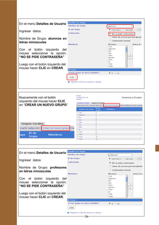 En el menú Detalles de Usuario

Ingresar datos:

Nombre de Grupo: alumnos en
letras minúsculas

Con el botón izquierdo del
mouse seleccionar la opción:
“NO SE PIDE CONTRASEÑA”

Luego con el botón izquierdo del
mouse hacer CLIC en CREAR.




Nuevamente con el botón
izquierdo del mouse hacer CLIC
en “CREAR UN NUEVO GRUPO”




En el menú Detalles de Usuario

Ingresar datos:

Nombre de Grupo: profesores
en letras minúsculas

Con el botón izquierdo del
mouse seleccionar la opción:
“NO SE PIDE CONTRASEÑA”

Luego con el botón izquierdo del
mouse hacer CLIC en CREAR.




                                   26
 
