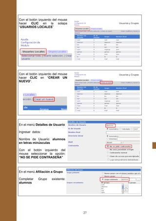 Con el botón izquierdo del mouse
hacer CLIC en la solapa
“USUARIOS LOCALES”




Con el botón izquierdo del mouse
hacer CLIC en “CREAR UN
NUEVO”.




En el menú Detalles de Usuario

Ingresar datos:

Nombre de Usuario: alumnos
en letras minúsculas

Con el botón izquierdo del
mouse seleccionar la opción:
“NO SE PIDE CONTRASEÑA”



En el menú Afiliación a Grupo

Completar    Grupo   existente:
alumnos




                                   27
 