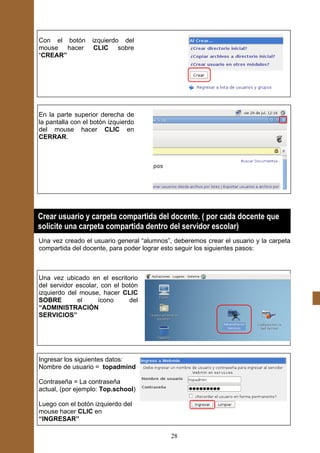 Con el botón       izquierdo del
mouse hacer         CLIC sobre
“CREAR”




En la parte superior derecha de
la pantalla con el botón izquierdo
del mouse hacer CLIC en
CERRAR.




Crear usuario y carpeta compartida del docente. ( por cada docente que
solicite una carpeta compartida dentro del servidor escolar)
Una vez creado el usuario general “alumnos”, deberemos crear el usuario y la carpeta
compartida del docente, para poder lograr esto seguir los siguientes pasos:



Una vez ubicado en el escritorio
del servidor escolar, con el botón
izquierdo del mouse, hacer CLIC
SOBRE        el      ícono     del
“ADMINISTRACIÓN
SERVICIOS”




Ingresar los siguientes datos:
Nombre de usuario = topadmind

Contraseña = La contraseña
actual, (por ejemplo: Top.school)

Luego con el botón izquierdo del
mouse hacer CLIC en
“INGRESAR”

                                            28
 
