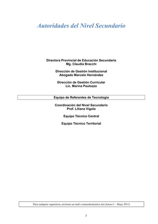 Autoridades del Nivel Secundario




           Directora Provincial de Educación Secundaria
                        Mg. Claudia Bracchi

                   Dirección de Gestión Institucional
                     Abogado Marcelo Hernández

                     Dirección de Gestión Curricular
                          Lic. Marina Paulozzo


                  Equipo de Referentes de Tecnología

                   Coordinación del Nivel Secundario
                          Prof. Liliana Vigolo

                          Equipo Técnico Central

                         Equipo Técnico Territorial




Para cualquier sugerencia, envíenos un mail a manuales@nticx.net (Anexo I – Mayo 2011)



                                              3
 