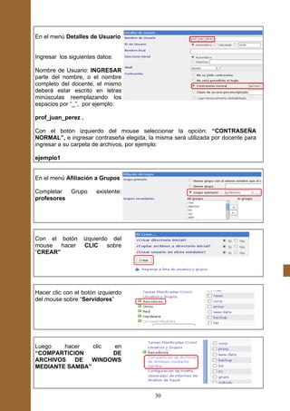 En el menú Detalles de Usuario


Ingresar los siguientes datos:

Nombre de Usuario: INGRESAR
parte del nombre, o el nombre
completo del docente, el mismo
deberá estar escrito en letras
minúsculas reemplazando los
espacios por “_”, por ejemplo:

prof_juan_perez .

Con el botón izquierdo del mouse seleccionar la opción: “CONTRASEÑA
NORMAL”, e ingresar contraseña elegida, la misma será utilizada por docente para
ingresar a su carpeta de archivos, por ejemplo:

ejemplo1


En el menú Afiliación a Grupos

Completar  Grupo        existente:
profesores




Con el botón        izquierdo del
mouse hacer          CLIC sobre
“CREAR”




Hacer clic con el botón izquierdo
del mouse sobre “Servidores”




Luego   hacer   clic  en
“COMPARTICION        DE
ARCHIVOS   DE   WINDOWS
MEDIANTE SAMBA”



                                           30
 