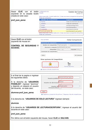 Hacer CLIC con el botón
izquierdo en la carpeta recién
creada en este caso:

prof_juan_perez




Hacer CLIC con el botón
izquierdo de mouse en:

CONTROL DE SEGURIDAD Y
ACCESO.




Ir al final de la pagina e ingresar
los siguientes datos:

A la derecha de “USUARIOS
POSIBLES”, ingresar “alumnos”
y dejando un espacio el usuario
del docente, en este caso:

alumnos prof_juan_perez


A la derecha de “USUARIOS DE SOLO LECTURA” ingresar siempre:

alumnos

A la derecha de “USUARIOS DE LECTURA/ESCRITURA”, ingresar el usuario del
docente en este caso:

prof_juan_perez

Por último con el botón izquierdo del mouse, hacer CLIC en SALVAR.


                                           32
 