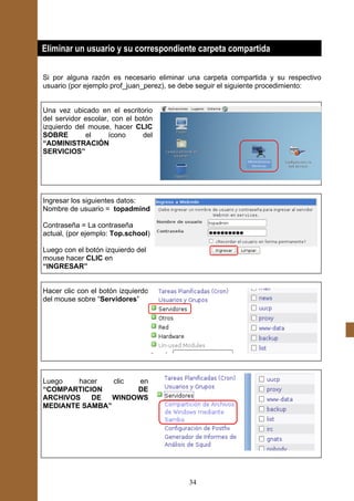Eliminar un usuario y su correspondiente carpeta compartida

Si por alguna razón es necesario eliminar una carpeta compartida y su respectivo
usuario (por ejemplo prof_juan_perez), se debe seguir el siguiente procedimiento:


Una vez ubicado en el escritorio
del servidor escolar, con el botón
izquierdo del mouse, hacer CLIC
SOBRE        el      ícono     del
“ADMINISTRACIÓN
SERVICIOS”




Ingresar los siguientes datos:
Nombre de usuario = topadmind

Contraseña = La contraseña
actual, (por ejemplo: Top.school)

Luego con el botón izquierdo del
mouse hacer CLIC en
“INGRESAR”


Hacer clic con el botón izquierdo
del mouse sobre “Servidores”




Luego   hacer   clic  en
“COMPARTICION        DE
ARCHIVOS   DE   WINDOWS
MEDIANTE SAMBA”




                                          34
 