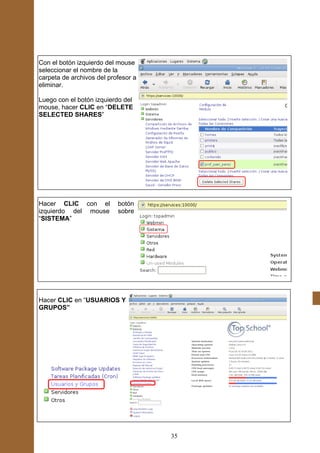 Con el botón izquierdo del mouse
seleccionar el nombre de la
carpeta de archivos del profesor a
eliminar.

Luego con el botón izquierdo del
mouse, hacer CLIC en “DELETE
SELECTED SHARES”




Hacer CLIC con el          botón
izquierdo del mouse        sobre
“SISTEMA”




Hacer CLIC en “USUARIOS Y
GRUPOS”




                                     35
 