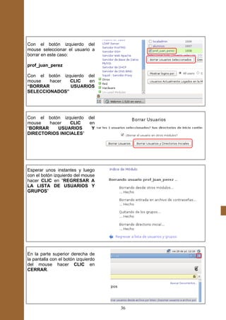 Con el botón izquierdo del
mouse seleccionar el usuario a
borrar en este caso:

prof_juan_perez

Con el botón izquierdo del
mouse   hacer   CLIC   en
“BORRAR         USUARIOS
SELECCIONADOS”




Con el botón izquierdo del
mouse   hacer    CLIC  en
“BORRAR    USUARIOS     Y
DIRECTORIOS INICIALES”




Esperar unos instantes y luego
con el botón izquierdo del mouse
hacer CLIC en “REGRESAR A
LA LISTA DE USUARIOS Y
GRUPOS”




En la parte superior derecha de
la pantalla con el botón izquierdo
del mouse hacer CLIC en
CERRAR.




                                     36
 