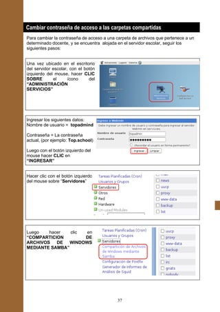 Cambiar contraseña de acceso a las carpetas compartidas
Para cambiar la contraseña de acceso a una carpeta de archivos que pertenece a un
determinado docente, y se encuentra alojada en el servidor escolar, seguir los
siguientes pasos:


Una vez ubicado en el escritorio
del servidor escolar, con el botón
izquierdo del mouse, hacer CLIC
SOBRE        el      ícono     del
“ADMINISTRACIÓN
SERVICIOS”




Ingresar los siguientes datos:
Nombre de usuario = topadmind

Contraseña = La contraseña
actual, (por ejemplo: Top.school)

Luego con el botón izquierdo del
mouse hacer CLIC en
“INGRESAR”


Hacer clic con el botón izquierdo
del mouse sobre “Servidores”




Luego   hacer   clic  en
“COMPARTICION        DE
ARCHIVOS   DE   WINDOWS
MEDIANTE SAMBA”




                                            37
 