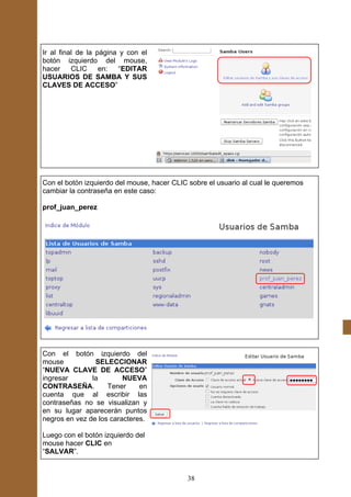 Ir al final de la página y con el
botón izquierdo del mouse,
hacer     CLIC     en:   “EDITAR
USUARIOS DE SAMBA Y SUS
CLAVES DE ACCESO”




Con el botón izquierdo del mouse, hacer CLIC sobre el usuario al cual le queremos
cambiar la contraseña en este caso:

prof_juan_perez




Con el botón izquierdo del
mouse           SELECCIONAR
“NUEVA CLAVE DE ACCESO”
ingresar       la        NUEVA
CONTRASEÑA.         Tener     en
cuenta que al escribir las
contraseñas no se visualizan y
en su lugar aparecerán puntos
negros en vez de los caracteres.

Luego con el botón izquierdo del
mouse hacer CLIC en
“SALVAR”.


                                             38
 